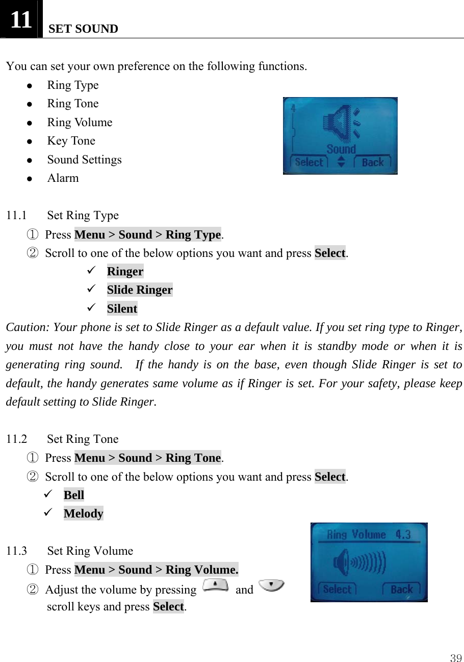  3911   SET SOUND  You can set your own preference on the following functions. z Ring Type z Ring Tone z Ring Volume z Key Tone z Sound Settings z Alarm  11.1  Set Ring Type ① Press Menu > Sound > Ring Type. ② Scroll to one of the below options you want and press Select. 9 Ringer 9 Slide Ringer 9 Silent Caution: Your phone is set to Slide Ringer as a default value. If you set ring type to Ringer, you must not have the handy close to your ear when it is standby mode or when it is generating ring sound.  If the handy is on the base, even though Slide Ringer is set to default, the handy generates same volume as if Ringer is set. For your safety, please keep default setting to Slide Ringer.  11.2 Set Ring Tone ① Press Menu > Sound > Ring Tone. ② Scroll to one of the below options you want and press Select. 9 Bell 9 Melody  11.3 Set Ring Volume ① Press Menu > Sound > Ring Volume. ② Adjust the volume by pressing   and   scroll keys and press Select.   