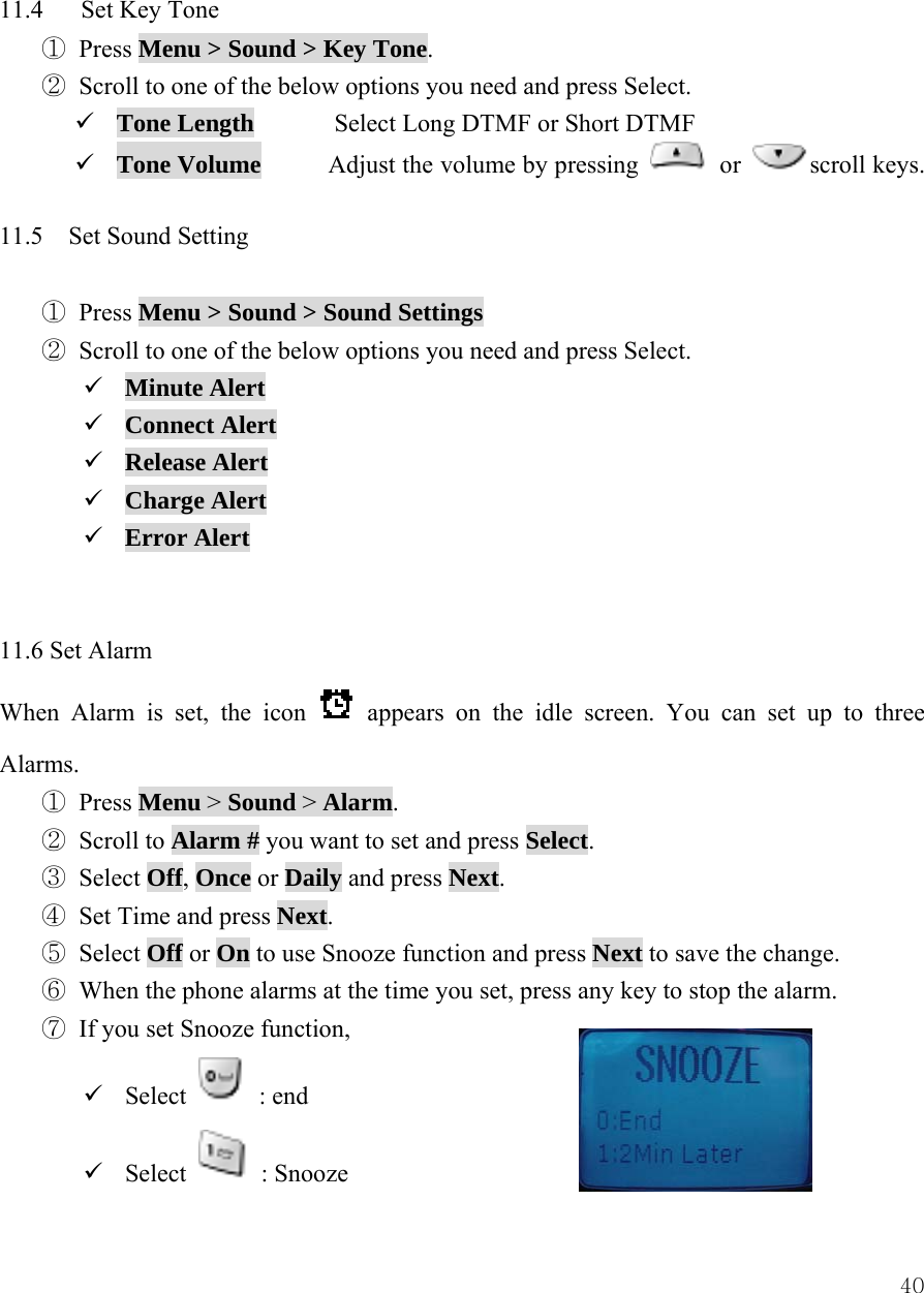  40 11.4   Set Key Tone ① Press Menu > Sound > Key Tone. ② Scroll to one of the below options you need and press Select. 9 Tone Length  Select Long DTMF or Short DTMF 9 Tone Volume  Adjust the volume by pressing   or  scroll keys.  11.5  Set Sound Setting  ① Press Menu > Sound > Sound Settings ② Scroll to one of the below options you need and press Select. 9 Minute Alert 9 Connect Alert 9 Release Alert 9 Charge Alert 9 Error Alert   11.6 Set Alarm When Alarm is set, the icon   appears on the idle screen. You can set up to three Alarms. ① Press Menu > Sound > Alarm. ② Scroll to Alarm # you want to set and press Select.  ③ Select Off, Once or Daily and press Next. ④ Set Time and press Next. ⑤ Select Off or On to use Snooze function and press Next to save the change. ⑥ When the phone alarms at the time you set, press any key to stop the alarm. ⑦ If you set Snooze function,   9 Select   : end 9 Select   : Snooze   