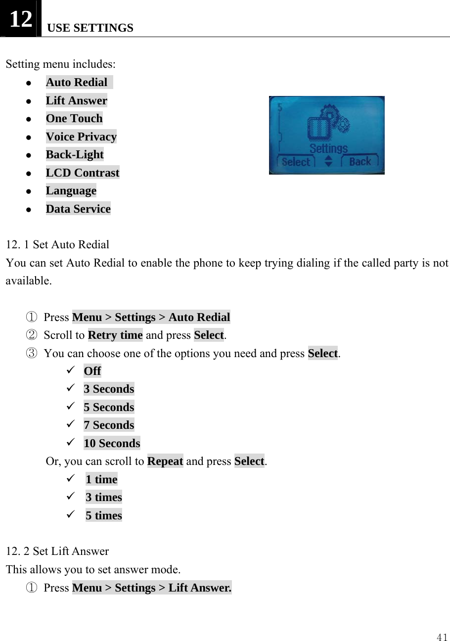  4112   USE SETTINGS  Setting menu includes:                z Auto Redial   z Lift Answer z One Touch z Voice Privacy z Back-Light z LCD Contrast z Language z Data Service  12. 1 Set Auto Redial You can set Auto Redial to enable the phone to keep trying dialing if the called party is not available.  ① Press Menu > Settings > Auto Redial ② Scroll to Retry time and press Select. ③ You can choose one of the options you need and press Select. 9 Off 9 3 Seconds 9 5 Seconds 9 7 Seconds 9 10 Seconds Or, you can scroll to Repeat and press Select. 9 1 time 9 3 times 9 5 times  12. 2 Set Lift Answer This allows you to set answer mode.   ① Press Menu > Settings > Lift Answer.  