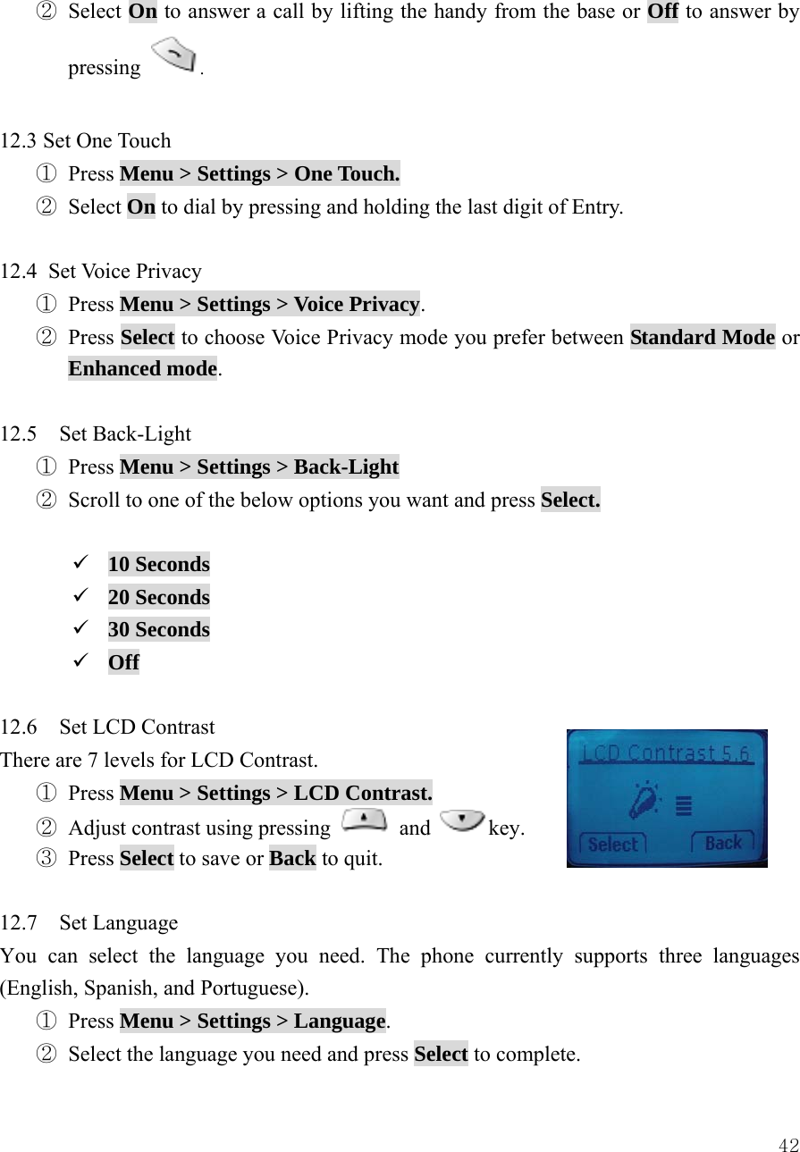  42② Select On to answer a call by lifting the handy from the base or Off to answer by pressing  .  12.3 Set One Touch ① Press Menu > Settings > One Touch. ② Select On to dial by pressing and holding the last digit of Entry.  12.4 Set Voice Privacy ① Press Menu > Settings > Voice Privacy. ② Press Select to choose Voice Privacy mode you prefer between Standard Mode or Enhanced mode.  12.5  Set Back-Light ① Press Menu > Settings > Back-Light ② Scroll to one of the below options you want and press Select.  9 10 Seconds 9 20 Seconds 9 30 Seconds 9 Off  12.6    Set LCD Contrast There are 7 levels for LCD Contrast.     ① Press Menu > Settings > LCD Contrast. ② Adjust contrast using pressing   and key. ③ Press Select to save or Back to quit.  12.7  Set Language You can select the language you need. The phone currently supports three languages (English, Spanish, and Portuguese). ① Press Menu > Settings > Language. ② Select the language you need and press Select to complete. 