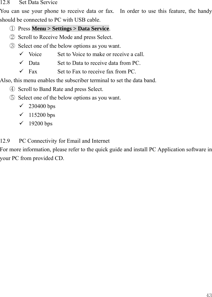  43 12.8 Set Data Service You can use your phone to receive data or fax.    In order to use this feature, the handy should be connected to PC with USB cable. ① Press Menu > Settings > Data Service. ② Scroll to Receive Mode and press Select. ③ Select one of the below options as you want. 9 Voice  Set to Voice to make or receive a call. 9 Data    Set to Data to receive data from PC. 9 Fax   Set to Fax to receive fax from PC. Also, this menu enables the subscriber terminal to set the data band. ④ Scroll to Band Rate and press Select. ⑤ Select one of the below options as you want. 9 230400 bps 9 115200 bps 9 19200 bps  12.9 PC Connectivity for Email and Internet For more information, please refer to the quick guide and install PC Application software in your PC from provided CD.              