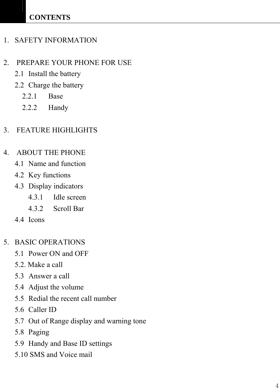 4   CONTENTS  1.   SAFETY INFORMATION  2.    PREPARE YOUR PHONE FOR USE   2.1 Install the battery  2.2  Charge the battery   2.2.1   Base   2.2.2   Handy  3.  FEATURE HIGHLIGHTS  4.    ABOUT THE PHONE   4.1 Name and function 4.2 Key functions  4.3 Display indicators 4.3.1 Idle screen  4.3.2 Scroll Bar  4.4 Icons   5.   BASIC OPERATIONS   5.1 Power ON and OFF 5.2. Make a call   5.3  Answer a call   5.4 Adjust the volume  5.5  Redial the recent call number 5.6 Caller ID 5.7  Out of Range display and warning tone   5.8 Paging 5.9  Handy and Base ID settings 5.10 SMS and Voice mail 