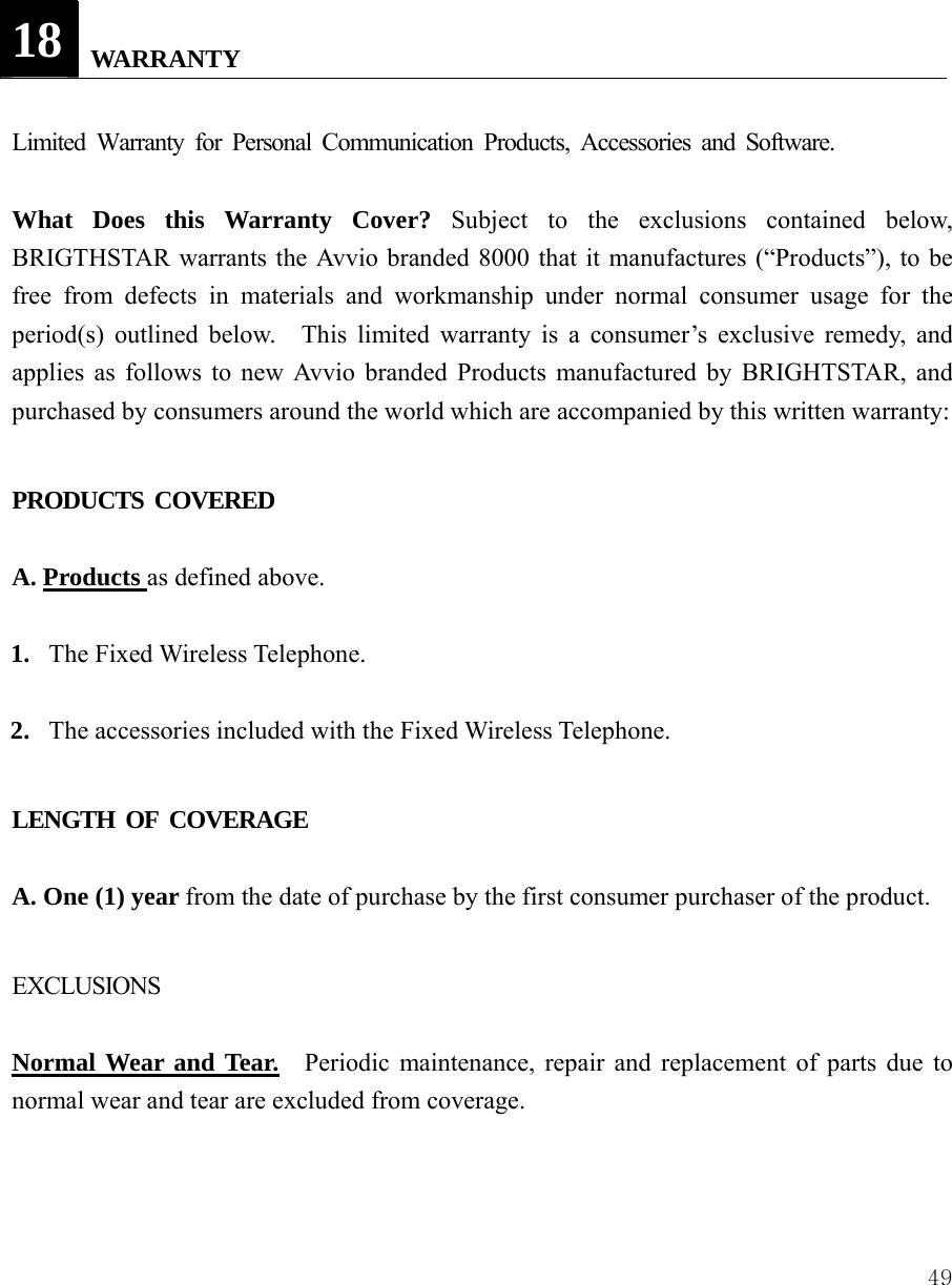  49  18   WARRANTY  Limited Warranty for Personal Communication Products, Accessories and Software.  What Does this Warranty Cover? Subject to the exclusions contained below, BRIGTHSTAR warrants the Avvio branded 8000 that it manufactures (&ldquo;Products&rdquo;), to be free from defects in materials and workmanship under normal consumer usage for the period(s) outlined below.  This limited warranty is a consumer&rsquo;s exclusive remedy, and applies as follows to new Avvio branded Products manufactured by BRIGHTSTAR, and purchased by consumers around the world which are accompanied by this written warranty:  PRODUCTS COVERED  A. Products as defined above.  1. The Fixed Wireless Telephone.  2. The accessories included with the Fixed Wireless Telephone.  LENGTH OF COVERAGE  A. One (1) year from the date of purchase by the first consumer purchaser of the product.  EXCLUSIONS  Normal Wear and Tear.    Periodic maintenance, repair and replacement of parts due to normal wear and tear are excluded from coverage.   