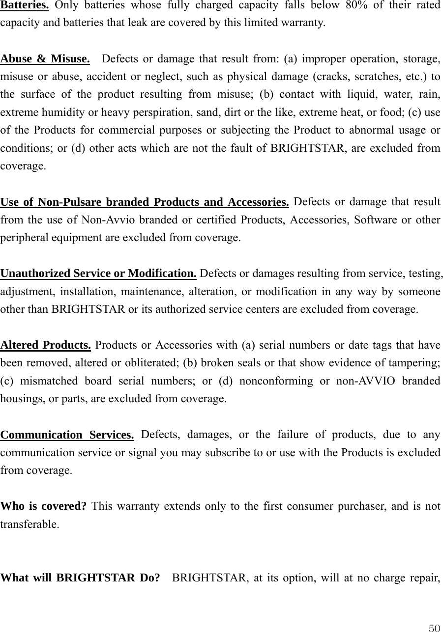  50Batteries. Only batteries whose fully charged capacity falls below 80% of their rated capacity and batteries that leak are covered by this limited warranty.  Abuse &amp; Misuse.  Defects or damage that result from: (a) improper operation, storage, misuse or abuse, accident or neglect, such as physical damage (cracks, scratches, etc.) to the surface of the product resulting from misuse; (b) contact with liquid, water, rain, extreme humidity or heavy perspiration, sand, dirt or the like, extreme heat, or food; (c) use of the Products for commercial purposes or subjecting the Product to abnormal usage or conditions; or (d) other acts which are not the fault of BRIGHTSTAR, are excluded from coverage.  Use of Non-Pulsare branded Products and Accessories. Defects or damage that result from the use of Non-Avvio branded or certified Products, Accessories, Software or other peripheral equipment are excluded from coverage.      Unauthorized Service or Modification. Defects or damages resulting from service, testing, adjustment, installation, maintenance, alteration, or modification in any way by someone other than BRIGHTSTAR or its authorized service centers are excluded from coverage.    Altered Products. Products or Accessories with (a) serial numbers or date tags that have been removed, altered or obliterated; (b) broken seals or that show evidence of tampering; (c) mismatched board serial numbers; or (d) nonconforming or non-AVVIO branded housings, or parts, are excluded from coverage.  Communication Services. Defects, damages, or the failure of products, due to any communication service or signal you may subscribe to or use with the Products is excluded from coverage.  Who is covered? This warranty extends only to the first consumer purchaser, and is not transferable.   What will BRIGHTSTAR Do?  BRIGHTSTAR, at its option, will at no charge repair, 