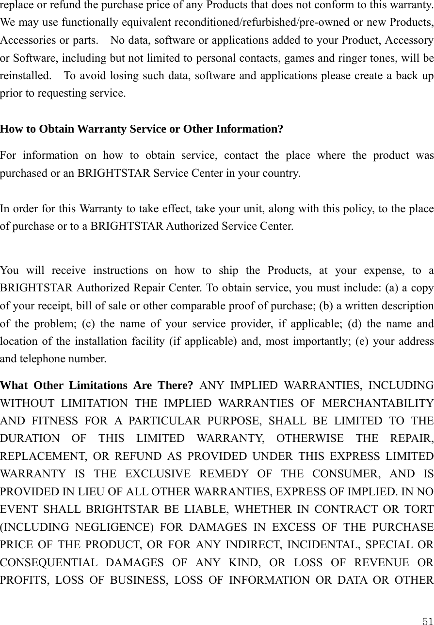  51replace or refund the purchase price of any Products that does not conform to this warranty.   We may use functionally equivalent reconditioned/refurbished/pre-owned or new Products, Accessories or parts.    No data, software or applications added to your Product, Accessory or Software, including but not limited to personal contacts, games and ringer tones, will be reinstalled.    To avoid losing such data, software and applications please create a back up prior to requesting service.      How to Obtain Warranty Service or Other Information?  For information on how to obtain service, contact the place where the product was purchased or an BRIGHTSTAR Service Center in your country.    In order for this Warranty to take effect, take your unit, along with this policy, to the place of purchase or to a BRIGHTSTAR Authorized Service Center.  You will receive instructions on how to ship the Products, at your expense, to a BRIGHTSTAR Authorized Repair Center. To obtain service, you must include: (a) a copy of your receipt, bill of sale or other comparable proof of purchase; (b) a written description of the problem; (c) the name of your service provider, if applicable; (d) the name and location of the installation facility (if applicable) and, most importantly; (e) your address and telephone number.   What Other Limitations Are There? ANY IMPLIED WARRANTIES, INCLUDING WITHOUT LIMITATION THE IMPLIED WARRANTIES OF MERCHANTABILITY AND FITNESS FOR A PARTICULAR PURPOSE, SHALL BE LIMITED TO THE DURATION OF THIS LIMITED WARRANTY, OTHERWISE THE REPAIR, REPLACEMENT, OR REFUND AS PROVIDED UNDER THIS EXPRESS LIMITED WARRANTY IS THE EXCLUSIVE REMEDY OF THE CONSUMER, AND IS PROVIDED IN LIEU OF ALL OTHER WARRANTIES, EXPRESS OF IMPLIED. IN NO EVENT SHALL BRIGHTSTAR BE LIABLE, WHETHER IN CONTRACT OR TORT (INCLUDING NEGLIGENCE) FOR DAMAGES IN EXCESS OF THE PURCHASE PRICE OF THE PRODUCT, OR FOR ANY INDIRECT, INCIDENTAL, SPECIAL OR CONSEQUENTIAL DAMAGES OF ANY KIND, OR LOSS OF REVENUE OR PROFITS, LOSS OF BUSINESS, LOSS OF INFORMATION OR DATA OR OTHER 