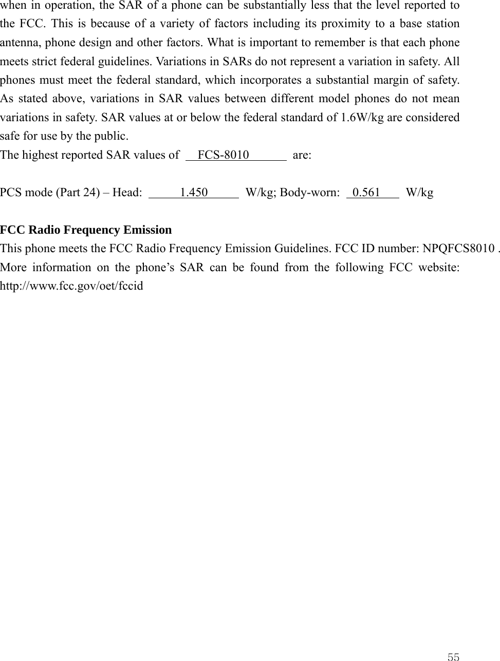  55when in operation, the SAR of a phone can be substantially less that the level reported to the FCC. This is because of a variety of factors including its proximity to a base station antenna, phone design and other factors. What is important to remember is that each phone meets strict federal guidelines. Variations in SARs do not represent a variation in safety. All phones must meet the federal standard, which incorporates a substantial margin of safety. As stated above, variations in SAR values between different model phones do not mean variations in safety. SAR values at or below the federal standard of 1.6W/kg are considered safe for use by the public. The highest reported SAR values of   FCS-8010       are:  PCS mode (Part 24) &ndash; Head:      1.450      W/kg; Body-worn:  0.561    W/kg   FCC Radio Frequency Emission This phone meets the FCC Radio Frequency Emission Guidelines. FCC ID number: NPQFCS8010 . More information on the phone&rsquo;s SAR can be found from the following FCC website:  http://www.fcc.gov/oet/fccid                 