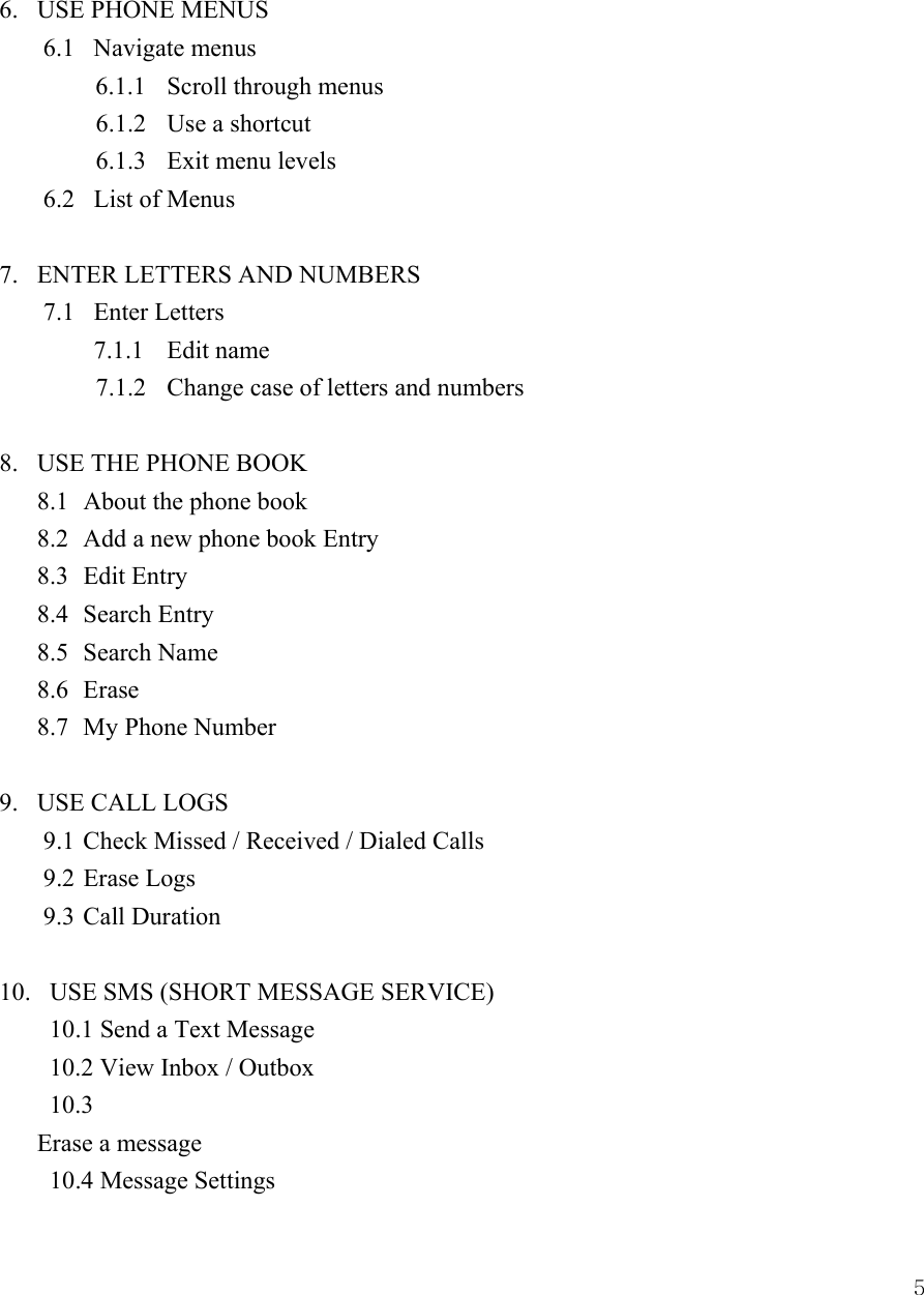  5 6.   USE PHONE MENUS       6.1   Navigate menus  6.1.1  Scroll through menus          6.1.2  Use a shortcut       6.1.3  Exit menu levels     6.2   List of Menus   7.   ENTER LETTERS AND NUMBERS   7.1   Enter Letters     7.1.1  Edit name        7.1.2  Change case of letters and numbers       8.   USE THE PHONE BOOK   8.1  About the phone book   8.2  Add a new phone book Entry   8.3  Edit Entry 8.4 Search Entry  8.5 Search Name  8.6 Erase  8.7 My Phone Number  9.   USE CALL LOGS   9.1 Check Missed / Received / Dialed Calls 9.2 Erase Logs   9.3 Call Duration  10.   USE SMS (SHORT MESSAGE SERVICE)     10.1 Send a Text Message     10.2 View Inbox / Outbox  10.3  Erase a message  10.4 Message Settings 