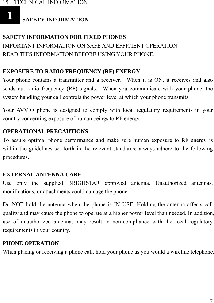  715.  TECHNICAL INFORMATION  1   SAFETY INFORMATION  SAFETY INFORMATION FOR FIXED PHONES   IMPORTANT INFORMATION ON SAFE AND EFFICIENT OPERATION. READ THIS INFORMATION BEFORE USING YOUR PHONE.  EXPOSURE TO RADIO FREQUENCY (RF) ENERGY Your phone contains a transmitter and a receiver.  When it is ON, it receives and also sends out radio frequency (RF) signals.  When you communicate with your phone, the system handling your call controls the power level at which your phone transmits. Your AVVIO phone is designed to comply with local regulatory requirements in your country concerning exposure of human beings to RF energy. OPERATIONAL PRECAUTIONS  To assure optimal phone performance and make sure human exposure to RF energy is within the guidelines set forth in the relevant standards; always adhere to the following procedures.  EXTERNAL ANTENNA CARE   Use only the supplied BRIGHSTAR approved antenna. Unauthorized antennas, modifications, or attachments could damage the phone.   Do NOT hold the antenna when the phone is IN USE. Holding the antenna affects call quality and may cause the phone to operate at a higher power level than needed. In addition, use of unauthorized antennas may result in non-compliance with the local regulatory requirements in your country.   PHONE OPERATION   When placing or receiving a phone call, hold your phone as you would a wireline telephone.    