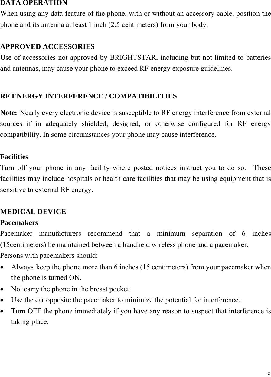  8 DATA OPERATION When using any data feature of the phone, with or without an accessory cable, position the phone and its antenna at least 1 inch (2.5 centimeters) from your body.  APPROVED ACCESSORIES Use of accessories not approved by BRIGHTSTAR, including but not limited to batteries and antennas, may cause your phone to exceed RF energy exposure guidelines.      RF ENERGY INTERFERENCE / COMPATIBILITIES Note: Nearly every electronic device is susceptible to RF energy interference from external sources if in adequately shielded, designed, or otherwise configured for RF energy compatibility. In some circumstances your phone may cause interference.  Facilities Turn off your phone in any facility where posted notices instruct you to do so.   These facilities may include hospitals or health care facilities that may be using equipment that is sensitive to external RF energy.  MEDICAL DEVICE Pacemakers Pacemaker manufacturers recommend that a minimum separation of 6 inches (15centimeters) be maintained between a handheld wireless phone and a pacemaker.   Persons with pacemakers should:   &bull; Always keep the phone more than 6 inches (15 centimeters) from your pacemaker when the phone is turned ON. &bull; Not carry the phone in the breast pocket &bull; Use the ear opposite the pacemaker to minimize the potential for interference. &bull; Turn OFF the phone immediately if you have any reason to suspect that interference is taking place.   