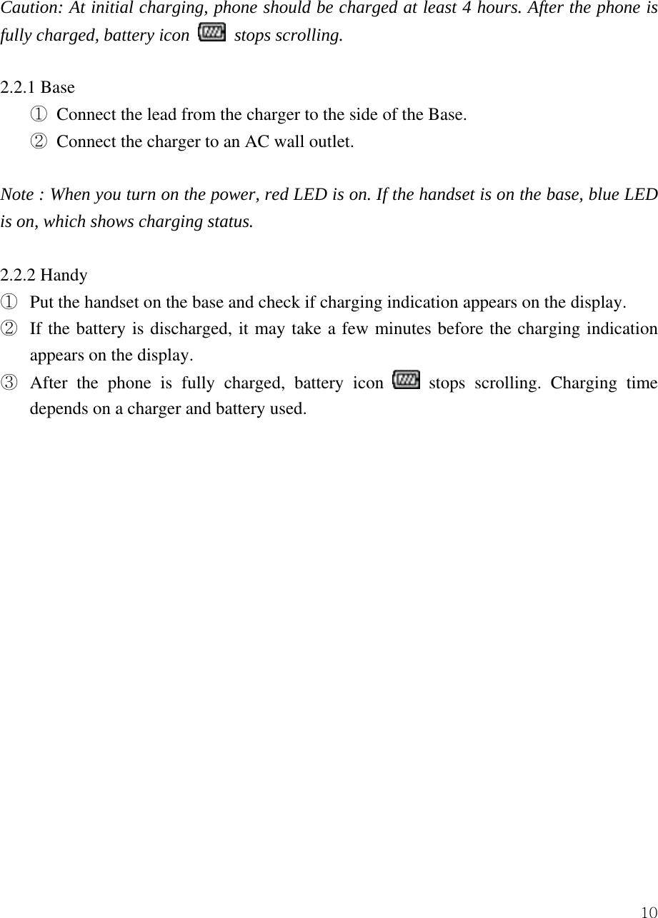  10 Caution: At initial charging, phone should be charged at least 4 hours. After the phone is fully charged, battery icon   stops scrolling.  2.2.1 Base ① Connect the lead from the charger to the side of the Base. ② Connect the charger to an AC wall outlet.    Note : When you turn on the power, red LED is on. If the handset is on the base, blue LED is on, which shows charging status.    2.2.2 Handy ①  Put the handset on the base and check if charging indication appears on the display.   ②  If the battery is discharged, it may take a few minutes before the charging indication appears on the display.   ③  After the phone is fully charged, battery icon   stops scrolling. Charging time depends on a charger and battery used.                    