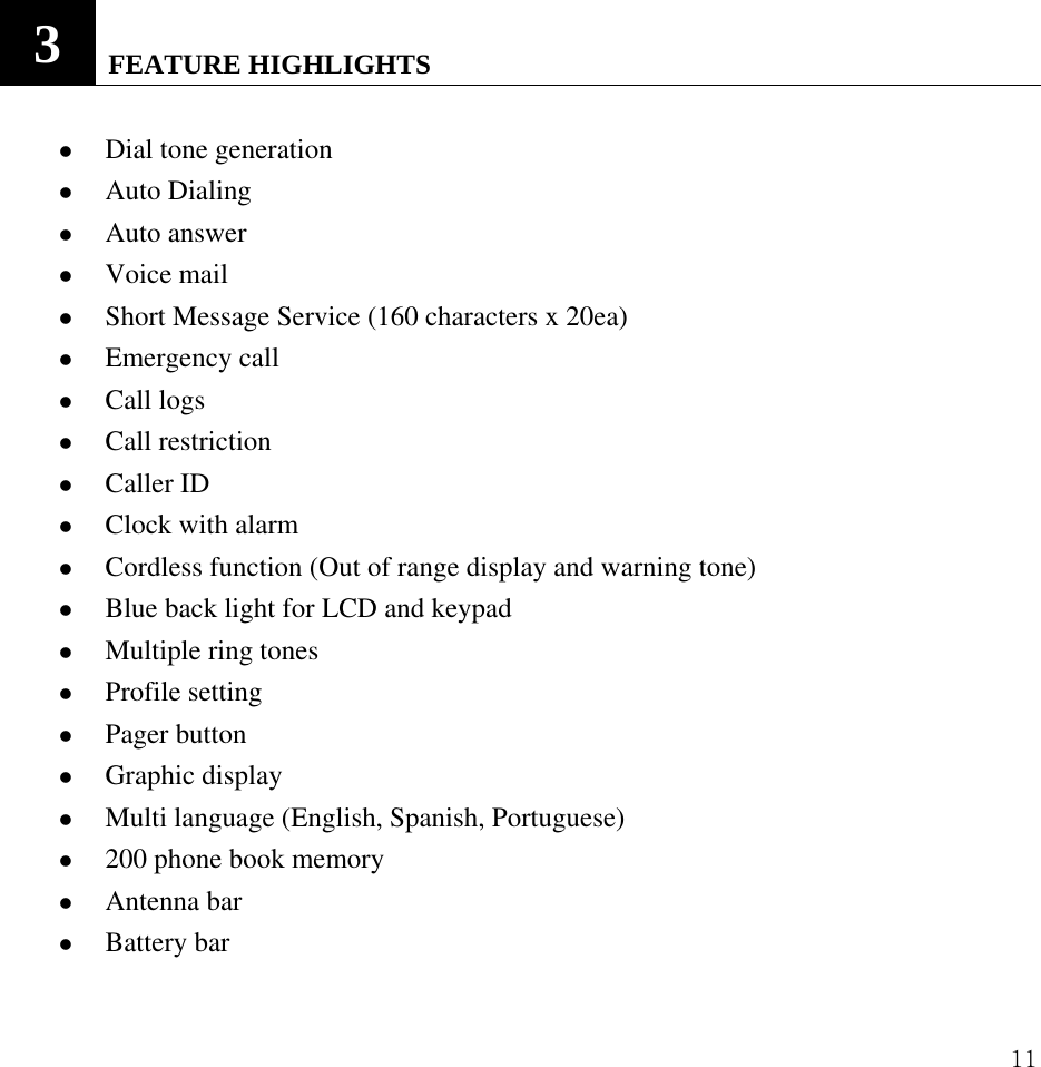  11          3   FEATURE HIGHLIGHTS    z Dial tone generation z Auto Dialing   z Auto answer z Voice mail   z Short Message Service (160 characters x 20ea) z Emergency call z Call logs z Call restriction   z Caller ID z Clock with alarm z Cordless function (Out of range display and warning tone) z Blue back light for LCD and keypad z Multiple ring tones z Profile setting z Pager button z Graphic display z Multi language (English, Spanish, Portuguese)   z 200 phone book memory z Antenna bar z Battery bar 