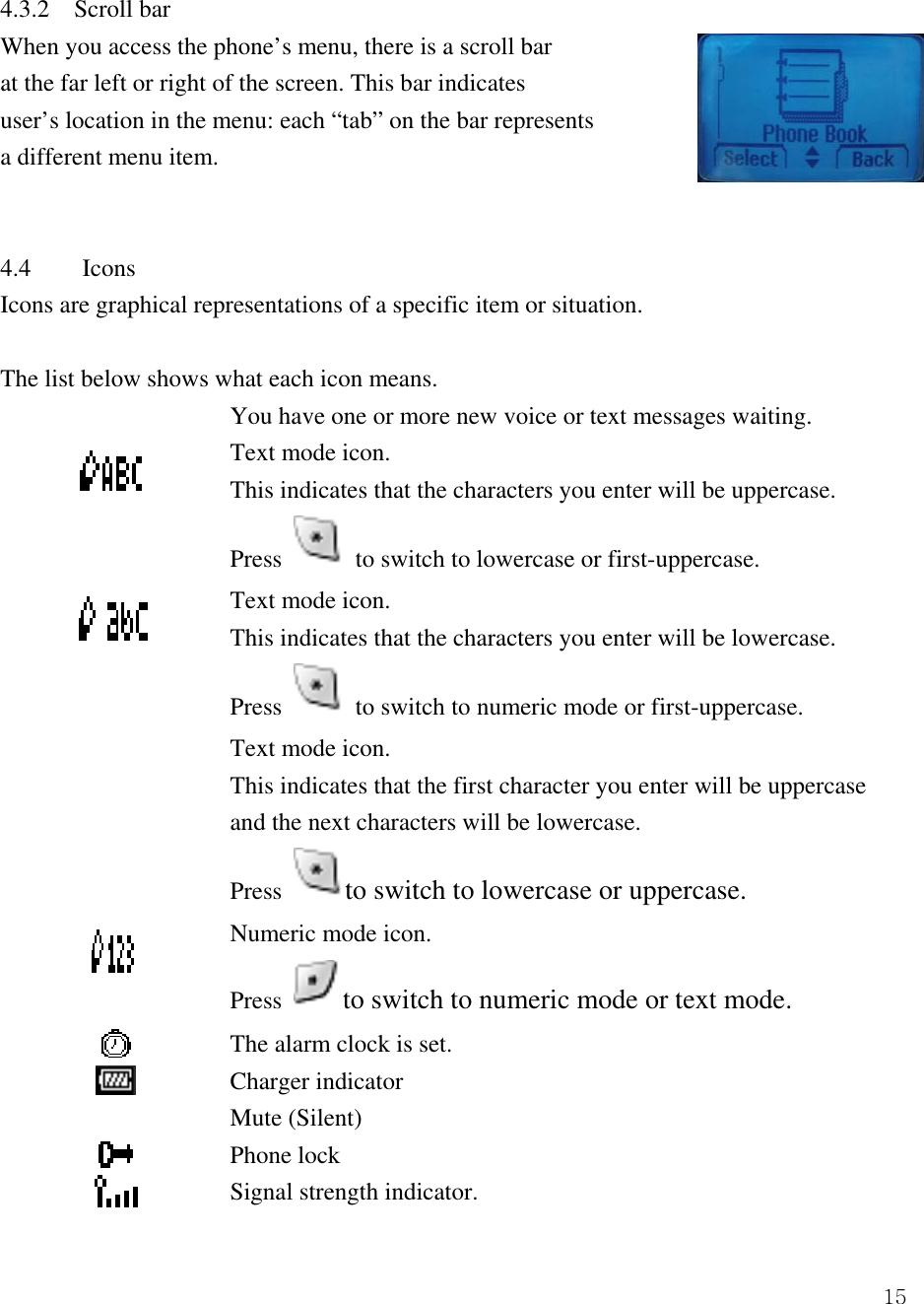  154.3.2    Scroll bar   When you access the phone&rsquo;s menu, there is a scroll bar at the far left or right of the screen. This bar indicates   user&rsquo;s location in the menu: each &ldquo;tab&rdquo; on the bar represents a different menu item.     4.4 Icons  Icons are graphical representations of a specific item or situation.    The list below shows what each icon means.     You have one or more new voice or text messages waiting.  Text mode icon.     This indicates that the characters you enter will be uppercase.   Press   to switch to lowercase or first-uppercase.  Text mode icon. This indicates that the characters you enter will be lowercase.   Press   to switch to numeric mode or first-uppercase.   Text mode icon. This indicates that the first character you enter will be uppercase and the next characters will be lowercase. Press  to switch to lowercase or uppercase.    Numeric mode icon.   Press  to switch to numeric mode or text mode.  The alarm clock is set.    Charger indicator  Mute (Silent)  Phone lock  Signal strength indicator.   