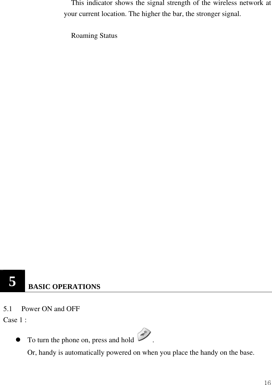  16This indicator shows the signal strength of the wireless network at your current location. The higher the bar, the stronger signal.    Roaming Status                      5   BASIC OPERATIONS   5.1     Power ON and OFF Case 1 :   z To turn the phone on, press and hold  . Or, handy is automatically powered on when you place the handy on the base. 