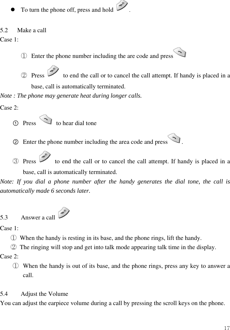  17z To turn the phone off, press and hold  .  5.2   Make a call  Case 1: ①  Enter the phone number including the are code and press  ②  Press    to end the call or to cancel the call attempt. If handy is placed in a base, call is automatically terminated.   Note : The phone may generate heat during longer calls. Case 2: ① Press   to hear dial tone ② Enter the phone number including the area code and press . ③  Press   to end the call or to cancel the call attempt. If handy is placed in a base, call is automatically terminated.   Note: If you dial a phone number after the handy generates the dial tone, the call is automatically made 6 seconds later.  5.3  Answer a call   Case 1:   ① When the handy is resting in its base, and the phone rings, lift the handy.     ② The ringing will stop and get into talk mode appearing talk time in the display.   Case 2: ①  When the handy is out of its base, and the phone rings, press any key to answer a call.    5.4 Adjust the Volume     You can adjust the earpiece volume during a call by pressing the scroll keys on the phone.   
