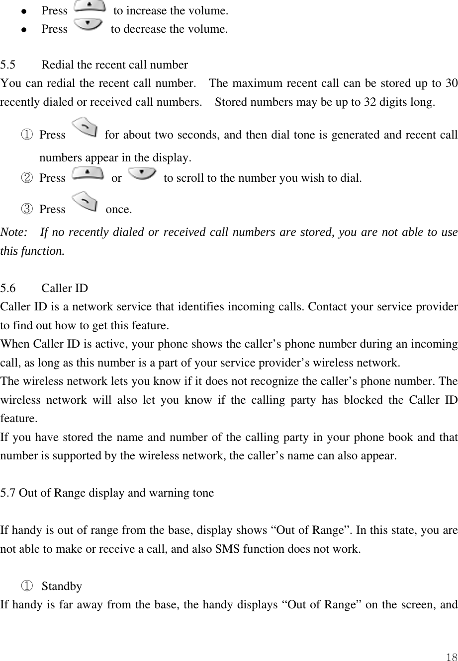  18z Press   to increase the volume.   z Press    to decrease the volume.    5.5  Redial the recent call number You can redial the recent call number.    The maximum recent call can be stored up to 30 recently dialed or received call numbers.    Stored numbers may be up to 32 digits long.   ① Press   for about two seconds, and then dial tone is generated and recent call numbers appear in the display.   ② Press   or   to scroll to the number you wish to dial.   ③ Press   once.  Note:    If no recently dialed or received call numbers are stored, you are not able to use this function.    5.6 Caller ID  Caller ID is a network service that identifies incoming calls. Contact your service provider to find out how to get this feature.   When Caller ID is active, your phone shows the caller&rsquo;s phone number during an incoming call, as long as this number is a part of your service provider&rsquo;s wireless network.   The wireless network lets you know if it does not recognize the caller&rsquo;s phone number. The wireless network will also let you know if the calling party has blocked the Caller ID feature.  If you have stored the name and number of the calling party in your phone book and that number is supported by the wireless network, the caller&rsquo;s name can also appear.    5.7 Out of Range display and warning tone  If handy is out of range from the base, display shows &ldquo;Out of Range&rdquo;. In this state, you are not able to make or receive a call, and also SMS function does not work.    ①  Standby If handy is far away from the base, the handy displays &ldquo;Out of Range&rdquo; on the screen, and 