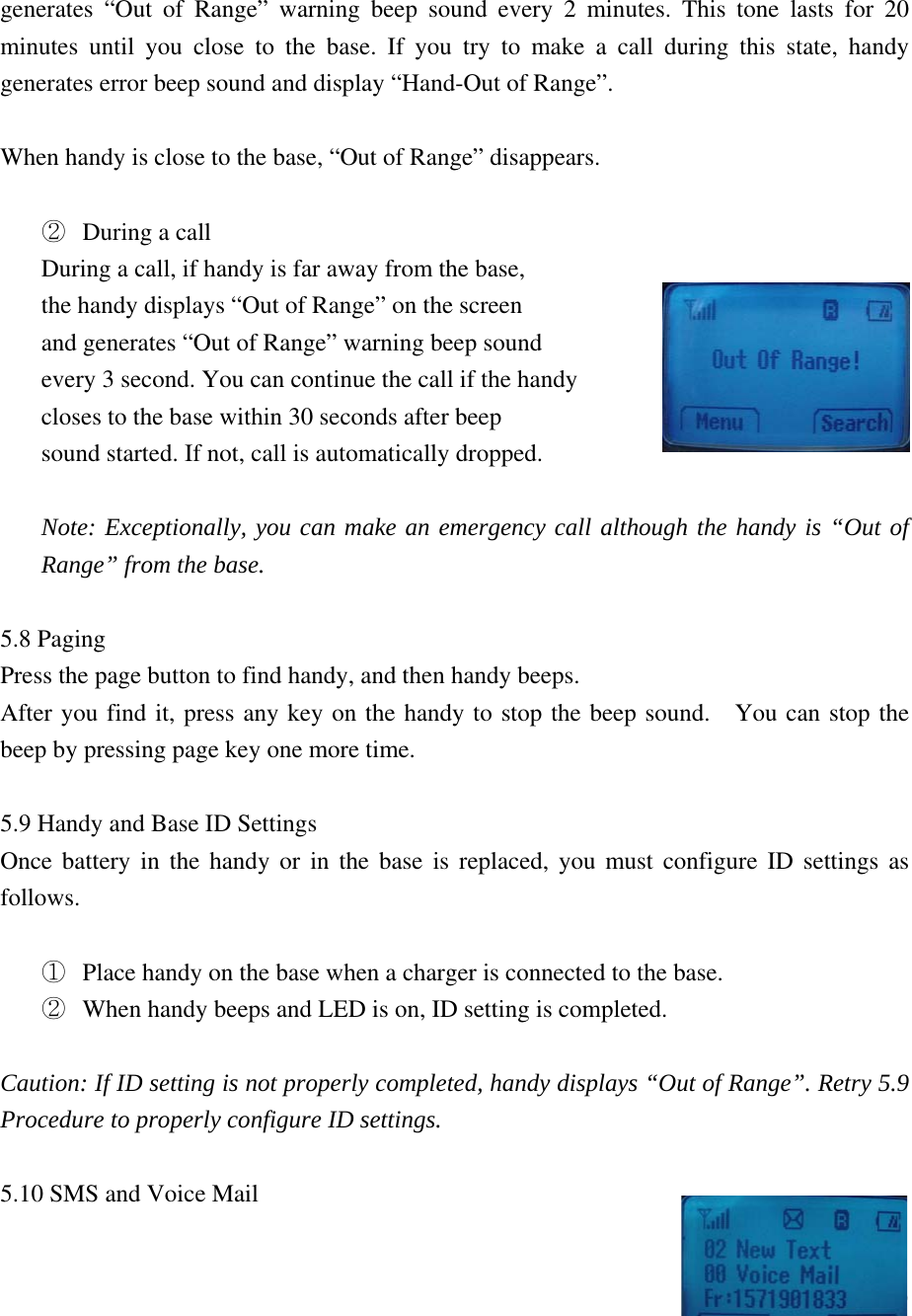  19generates &ldquo;Out of Range&rdquo; warning beep sound every 2 minutes. This tone lasts for 20 minutes until you close to the base. If you try to make a call during this state, handy generates error beep sound and display &ldquo;Hand-Out of Range&rdquo;.  When handy is close to the base, &ldquo;Out of Range&rdquo; disappears.  ②  During a call During a call, if handy is far away from the base,   the handy displays &ldquo;Out of Range&rdquo; on the screen   and generates &ldquo;Out of Range&rdquo; warning beep sound   every 3 second. You can continue the call if the handy closes to the base within 30 seconds after beep   sound started. If not, call is automatically dropped.  Note: Exceptionally, you can make an emergency call although the handy is &ldquo;Out of Range&rdquo; from the base.    5.8 Paging Press the page button to find handy, and then handy beeps.   After you find it, press any key on the handy to stop the beep sound.   You can stop the beep by pressing page key one more time.   5.9 Handy and Base ID Settings Once battery in the handy or in the base is replaced, you must configure ID settings as follows.  ①  Place handy on the base when a charger is connected to the base. ②  When handy beeps and LED is on, ID setting is completed.    Caution: If ID setting is not properly completed, handy displays &ldquo;Out of Range&rdquo;. Retry 5.9 Procedure to properly configure ID settings.  5.10 SMS and Voice Mail  