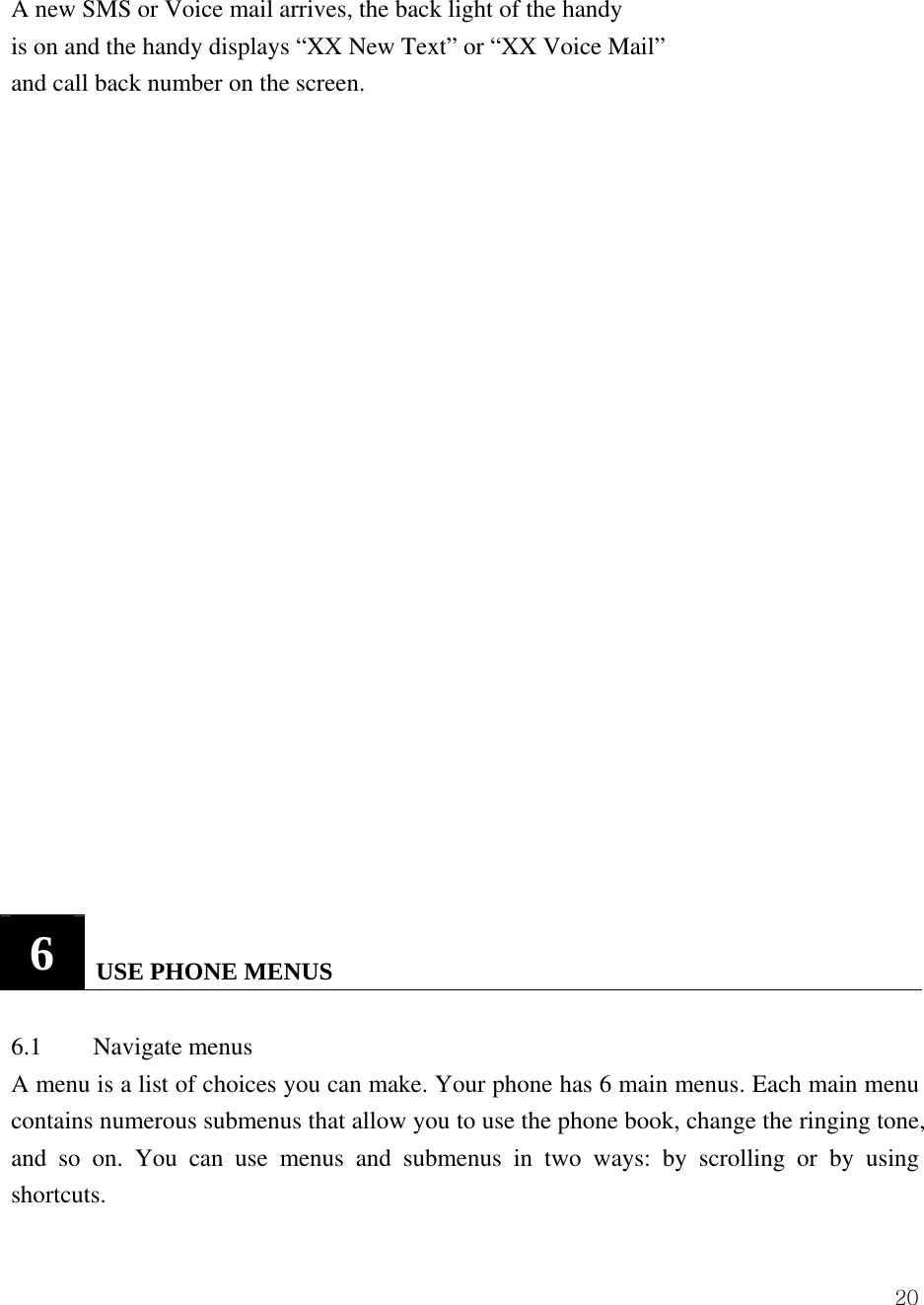  20A new SMS or Voice mail arrives, the back light of the handy is on and the handy displays &ldquo;XX New Text&rdquo; or &ldquo;XX Voice Mail&rdquo; and call back number on the screen.                         6   USE PHONE MENUS   6.1 Navigate menus  A menu is a list of choices you can make. Your phone has 6 main menus. Each main menu contains numerous submenus that allow you to use the phone book, change the ringing tone, and so on. You can use menus and submenus in two ways: by scrolling or by using shortcuts.  