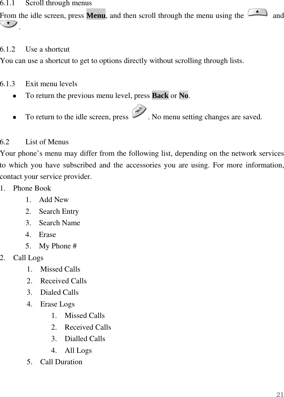  21 6.1.1 Scroll through menus  From the idle screen, press Menu, and then scroll through the menu using the   and .   6.1.2  Use a shortcut   You can use a shortcut to get to options directly without scrolling through lists.    6.1.3  Exit menu levels   z To return the previous menu level, press Back or No.  z To return to the idle screen, press  . No menu setting changes are saved.    6.2  List of Menus   Your phone&rsquo;s menu may differ from the following list, depending on the network services to which you have subscribed and the accessories you are using. For more information, contact your service provider.   1.  Phone Book   1.  Add New 2.  Search Entry 3.  Search Name 4.  Erase  5.  My Phone # 2.  Call Logs  1.  Missed Calls  2.  Received Calls 3.  Dialed Calls 4.  Erase Logs   1.  Missed Calls   2.  Received Calls   3.  Dialled Calls   4.  All Logs 5.  Call Duration 