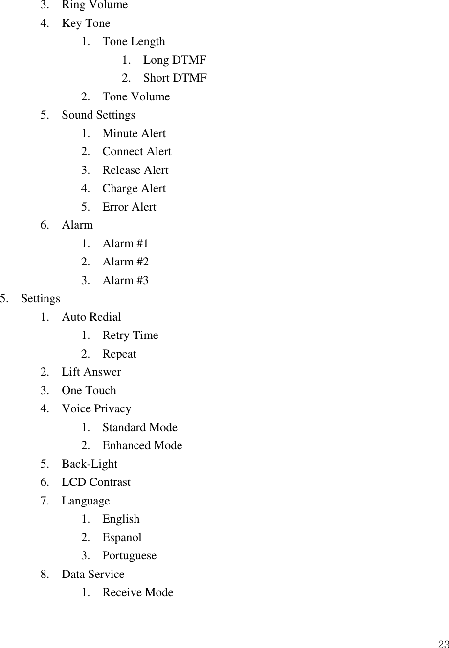  23  3.  Ring Volume   4.  Key Tone     1.  Tone Length    1.  Long DTMF    2.  Short DTMF     2.  Tone Volume   5.  Sound Settings     1.  Minute Alert     2.  Connect Alert     3.  Release Alert     4.  Charge Alert 5.  Error Alert   6.  Alarm     1.  Alarm #1     2.  Alarm #2     3.  Alarm #3 5.  Settings   1.  Auto Redial     1.  Retry Time     2.  Repeat   2.  Lift Answer   3.  One Touch   4.  Voice Privacy     1.  Standard Mode     2.  Enhanced Mode   5.  Back-Light   6.  LCD Contrast   7.  Language     1.  English     2.  Espanol     3.  Portuguese   8.  Data Service     1.  Receive Mode 