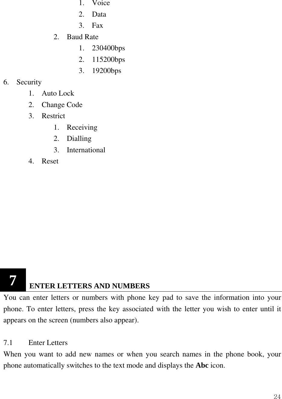  24   1.  Voice    2.  Data    3.  Fax     2.  Baud Rate    1.  230400bps    2.  115200bps    3.  19200bps 6.  Security   1.  Auto Lock   2.  Change Code   3.  Restrict     1.  Receiving     2.  Dialling     3.  International   4.  Reset          7   ENTER LETTERS AND NUMBERS   You can enter letters or numbers with phone key pad to save the information into your phone. To enter letters, press the key associated with the letter you wish to enter until it appears on the screen (numbers also appear).    7.1 Enter Letters  When you want to add new names or when you search names in the phone book, your phone automatically switches to the text mode and displays the Abc icon.  