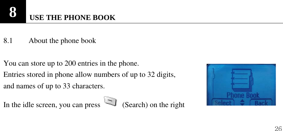  26                        8   USE THE PHONE BOOK    8.1  About the phone book    You can store up to 200 entries in the phone.   Entries stored in phone allow numbers of up to 32 digits,   and names of up to 33 characters. In the idle screen, you can press    (Search) on the right   