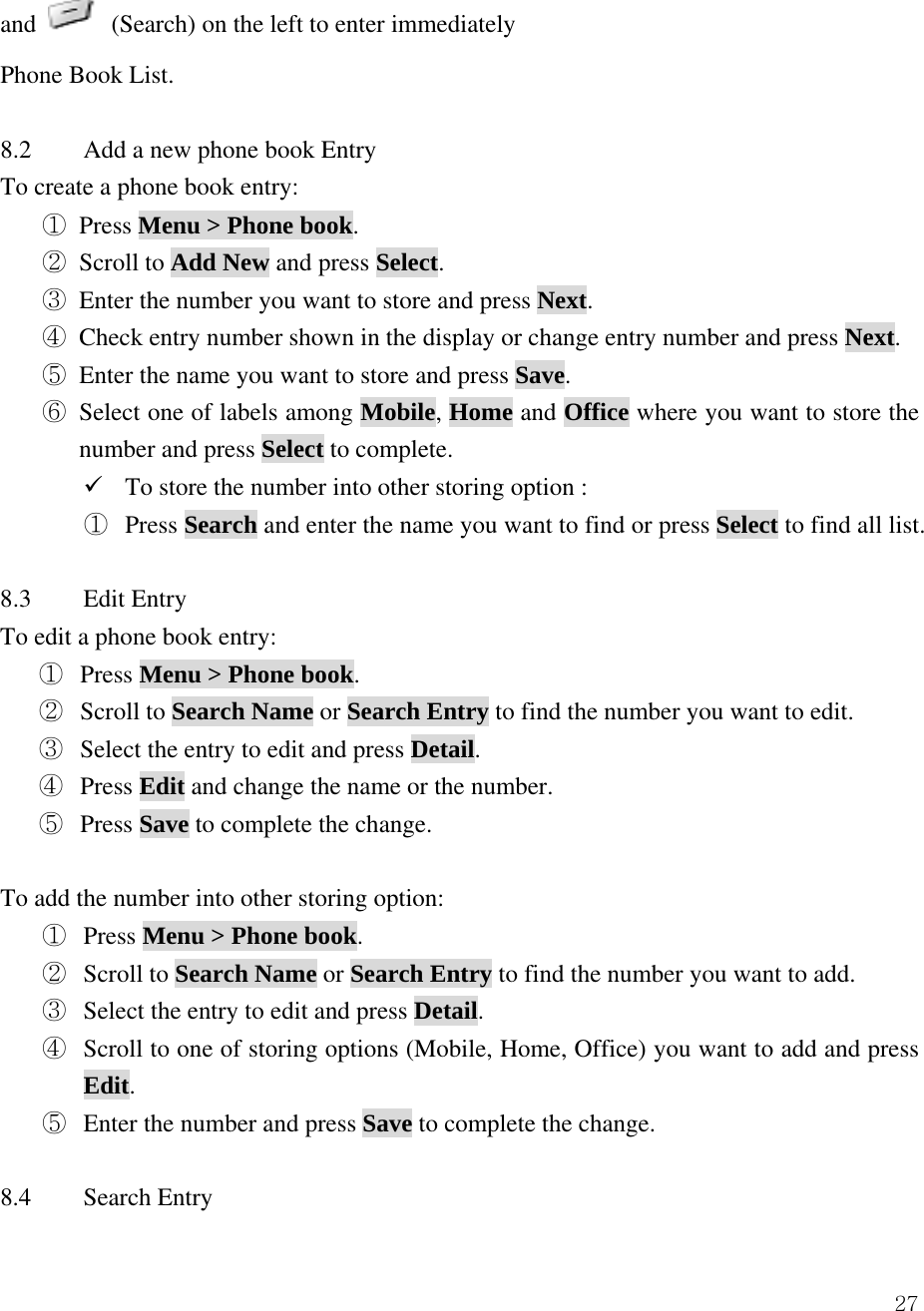  27and    (Search) on the left to enter immediately   Phone Book List.    8.2  Add a new phone book Entry   To create a phone book entry:   ① Press Menu > Phone book.  ② Scroll to Add New and press Select.  ③ Enter the number you want to store and press Next. ④ Check entry number shown in the display or change entry number and press Next. ⑤ Enter the name you want to store and press Save. ⑥ Select one of labels among Mobile, Home and Office where you want to store the number and press Select to complete. 9 To store the number into other storing option : ①  Press Search and enter the name you want to find or press Select to find all list.  8.3 Edit Entry To edit a phone book entry: ①  Press Menu > Phone book. ②  Scroll to Search Name or Search Entry to find the number you want to edit. ③  Select the entry to edit and press Detail. ④  Press Edit and change the name or the number. ⑤  Press Save to complete the change.    To add the number into other storing option: ①  Press Menu > Phone book. ②  Scroll to Search Name or Search Entry to find the number you want to add. ③  Select the entry to edit and press Detail. ④  Scroll to one of storing options (Mobile, Home, Office) you want to add and press Edit. ⑤  Enter the number and press Save to complete the change.  8.4 Search Entry 