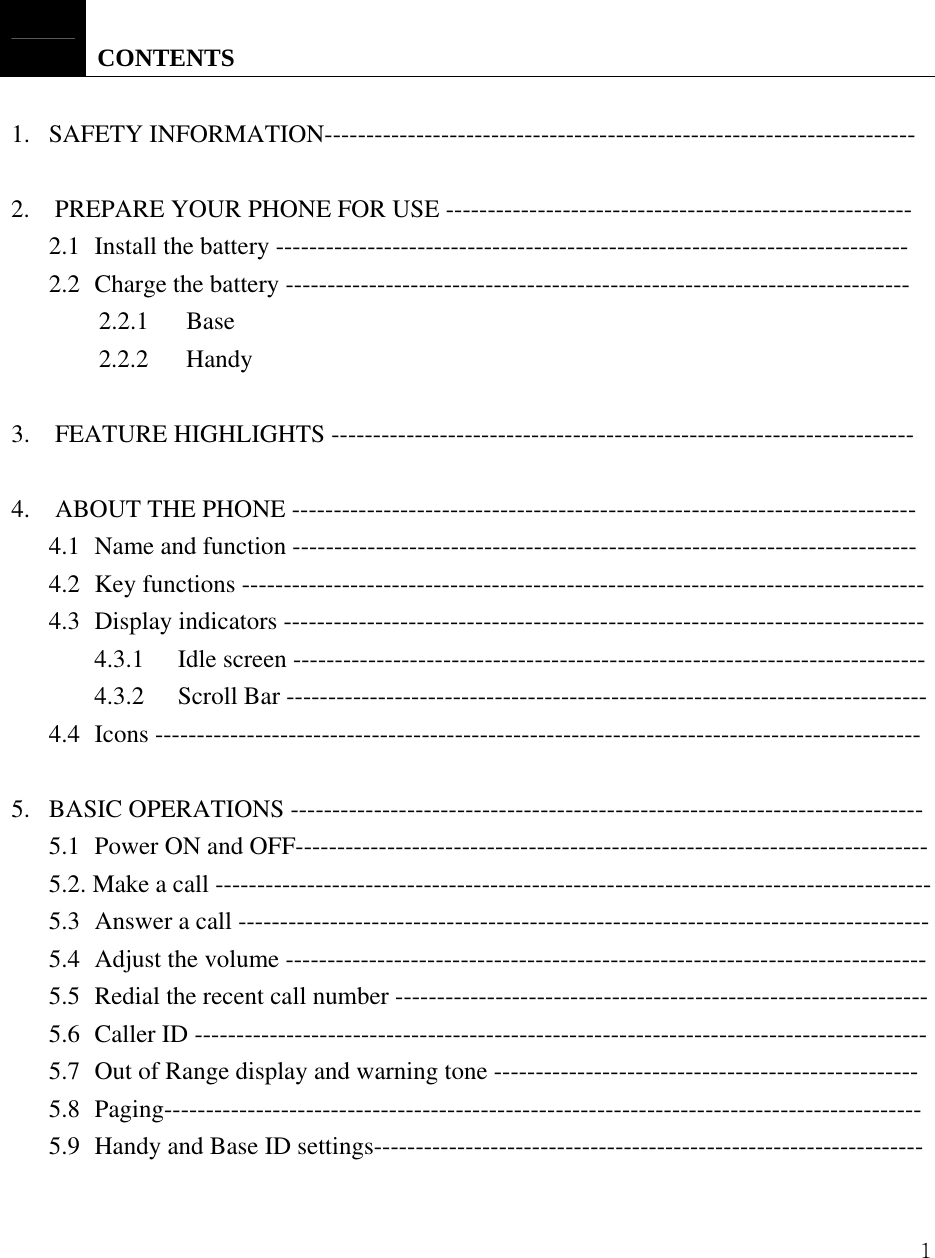  1    CONTENTS  1.   SAFETY INFORMATION-----------------------------------------------------------------------   2.  PREPARE YOUR PHONE FOR USE --------------------------------------------------------  2.1  Install the battery ---------------------------------------------------------------------------- 2.2  Charge the battery ---------------------------------------------------------------------------     2.2.1   Base     2.2.2   Handy  3.  FEATURE HIGHLIGHTS ----------------------------------------------------------------------  4.    ABOUT THE PHONE --------------------------------------------------------------------------- 4.1  Name and function --------------------------------------------------------------------------- 4.2  Key functions ---------------------------------------------------------------------------------- 4.3 Display indicators ----------------------------------------------------------------------------- 4.3.1 Idle screen ---------------------------------------------------------------------------- 4.3.2  Scroll Bar ----------------------------------------------------------------------------- 4.4 Icons --------------------------------------------------------------------------------------------  5.   BASIC OPERATIONS ---------------------------------------------------------------------------- 5.1  Power ON and OFF---------------------------------------------------------------------------- 5.2. Make a call -------------------------------------------------------------------------------------- 5.3  Answer a call ----------------------------------------------------------------------------------- 5.4  Adjust the volume ----------------------------------------------------------------------------- 5.5  Redial the recent call number ---------------------------------------------------------------- 5.6 Caller ID ---------------------------------------------------------------------------------------- 5.7  Out of Range display and warning tone --------------------------------------------------- 5.8 Paging------------------------------------------------------------------------------------------- 5.9  Handy and Base ID settings------------------------------------------------------------------ 