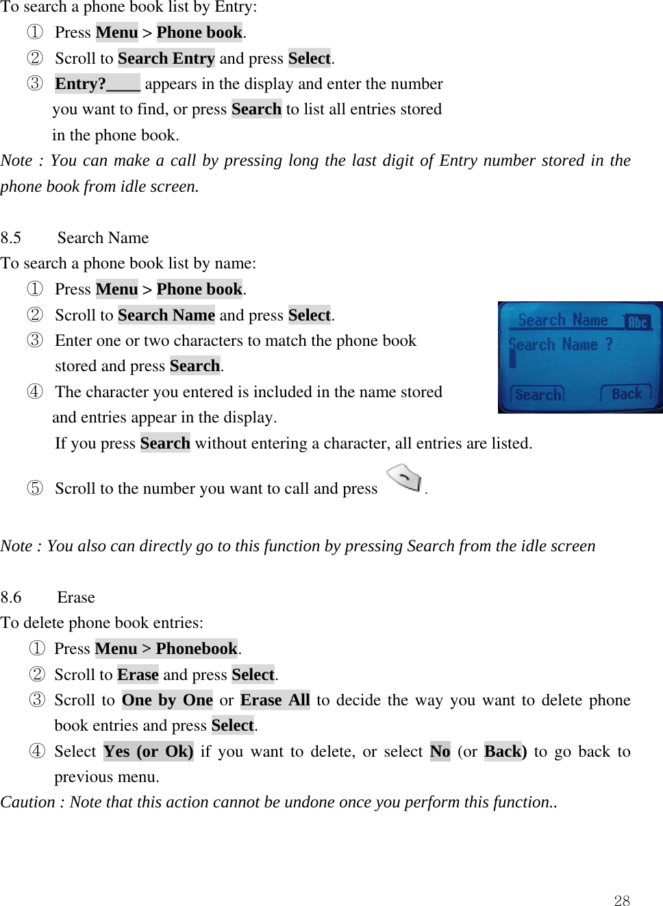  28To search a phone book list by Entry: ①  Press Menu > Phone book. ②  Scroll to Search Entry and press Select. ③  Entry?____ appears in the display and enter the number       you want to find, or press Search to list all entries stored   in the phone book. Note : You can make a call by pressing long the last digit of Entry number stored in the phone book from idle screen.  8.5 Search Name To search a phone book list by name: ①  Press Menu > Phone book. ②  Scroll to Search Name and press Select. ③  Enter one or two characters to match the phone book   stored and press Search. ④  The character you entered is included in the name stored   and entries appear in the display.   If you press Search without entering a character, all entries are listed. ⑤  Scroll to the number you want to call and press  .  Note : You also can directly go to this function by pressing Search from the idle screen  8.6 Erase To delete phone book entries: ① Press Menu > Phonebook.  ② Scroll to Erase and press Select.  ③ Scroll to One by One or Erase All to decide the way you want to delete phone book entries and press Select.  ④ Select Yes (or Ok) if you want to delete, or select No (or Back) to go back to previous menu. Caution : Note that this action cannot be undone once you perform this function..  