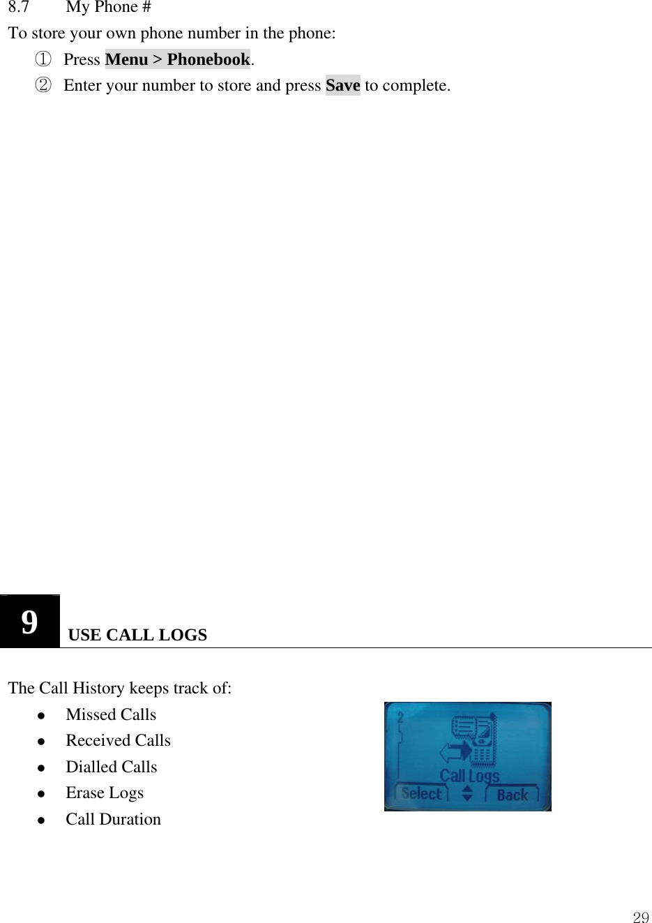  298.7  My Phone # To store your own phone number in the phone: ①  Press Menu > Phonebook. ②  Enter your number to store and press Save to complete.                    9   USE CALL LOGS  The Call History keeps track of:   z Missed Calls   z Received Calls   z Dialled Calls   z Erase Logs   z Call Duration   