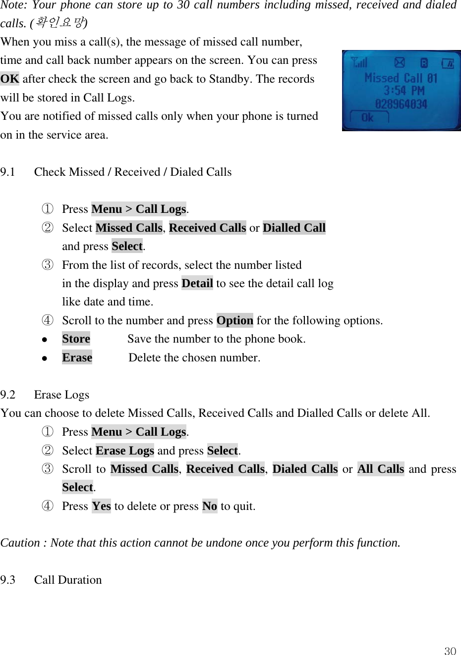  30Note: Your phone can store up to 30 call numbers including missed, received and dialed calls. (확인요망)  When you miss a call(s), the message of missed call number,   time and call back number appears on the screen. You can press OK after check the screen and go back to Standby. The records   will be stored in Call Logs. You are notified of missed calls only when your phone is turned on in the service area.  9.1      Check Missed / Received / Dialed Calls      ①  Press Menu > Call Logs. ②  Select Missed Calls, Received Calls or Dialled Call and press Select.    ③  From the list of records, select the number listed   in the display and press Detail to see the detail call log like date and time. ④  Scroll to the number and press Option for the following options. z Store            Save the number to the phone book. z Erase       Delete the chosen number.  9.2   Erase Logs You can choose to delete Missed Calls, Received Calls and Dialled Calls or delete All.   ①  Press Menu > Call Logs. ②  Select Erase Logs and press Select.    ③  Scroll to Missed Calls, Received Calls, Dialed Calls or All Calls and press Select. ④  Press Yes to delete or press No to quit.  Caution : Note that this action cannot be undone once you perform this function.  9.3   Call Duration  