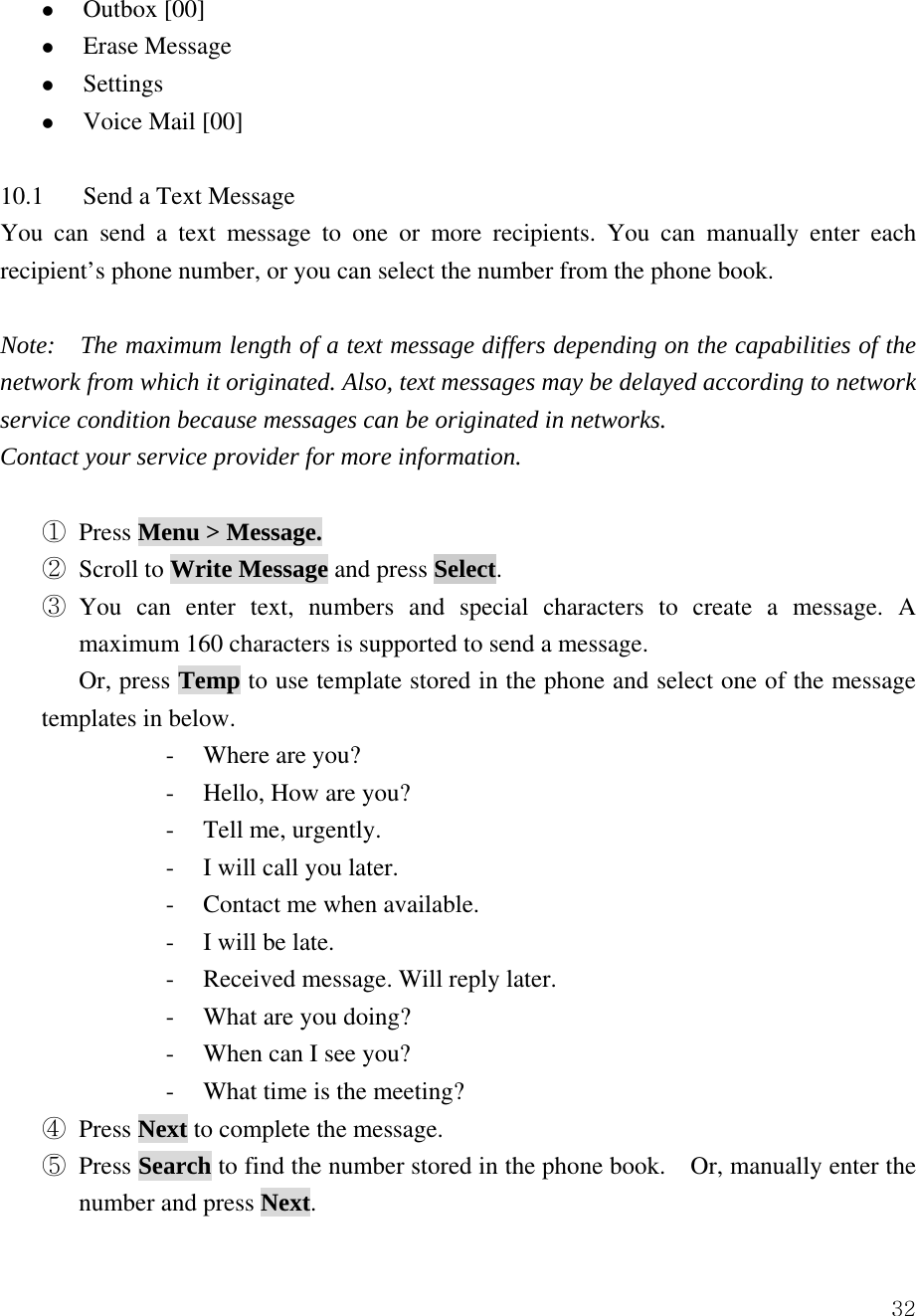  32z Outbox [00] z Erase Message   z Settings  z Voice Mail [00]  10.1  Send a Text Message   You can send a text message to one or more recipients. You can manually enter each recipient&rsquo;s phone number, or you can select the number from the phone book.     Note:    The maximum length of a text message differs depending on the capabilities of the network from which it originated. Also, text messages may be delayed according to network service condition because messages can be originated in networks.   Contact your service provider for more information.  ① Press Menu > Message. ② Scroll to Write Message and press Select.  ③ You can enter text, numbers and special characters to create a message. A maximum 160 characters is supported to send a message. Or, press Temp to use template stored in the phone and select one of the message templates in below.   - Where are you? - Hello, How are you?   - Tell me, urgently. - I will call you later. - Contact me when available. - I will be late. - Received message. Will reply later.   - What are you doing? - When can I see you? - What time is the meeting? ④ Press Next to complete the message.     ⑤ Press Search to find the number stored in the phone book.    Or, manually enter the number and press Next. 
