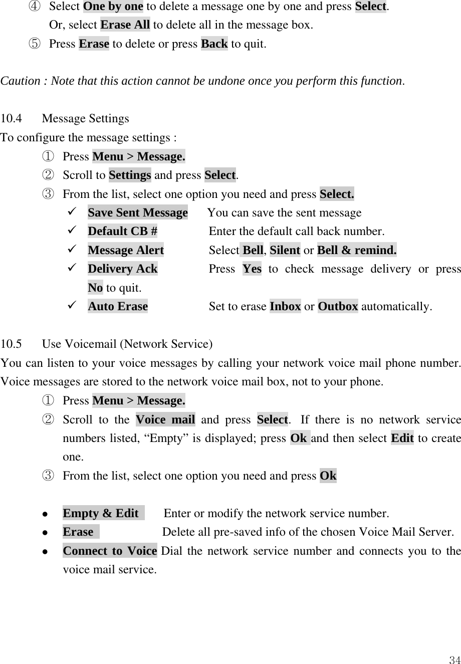  34④  Select One by one to delete a message one by one and press Select. Or, select Erase All to delete all in the message box. ⑤  Press Erase to delete or press Back to quit.  Caution : Note that this action cannot be undone once you perform this function.  10.4 Message Settings  To configure the message settings : ①  Press Menu > Message.  ②  Scroll to Settings and press Select.    ③  From the list, select one option you need and press Select. 9 Save Sent Message      You can save the sent message 9 Default CB #    Enter the default call back number. 9 Message Alert   Select Bell, Silent or Bell &amp; remind. 9 Delivery Ack    Press  Yes  to check message delivery or press             No to quit. 9 Auto Erase    Set to erase Inbox or Outbox automatically.  10.5  Use Voicemail (Network Service) You can listen to your voice messages by calling your network voice mail phone number. Voice messages are stored to the network voice mail box, not to your phone.   ①  Press Menu > Message. ②  Scroll to the Voice mail and press Select.  If there is no network service numbers listed, &ldquo;Empty&rdquo; is displayed; press Ok and then select Edit to create one. ③  From the list, select one option you need and press Ok  z Empty &amp; Edit        Enter or modify the network service number. z Erase              Delete all pre-saved info of the chosen Voice Mail Server. z Connect to Voice Dial the network service number and connects you to the voice mail service.   