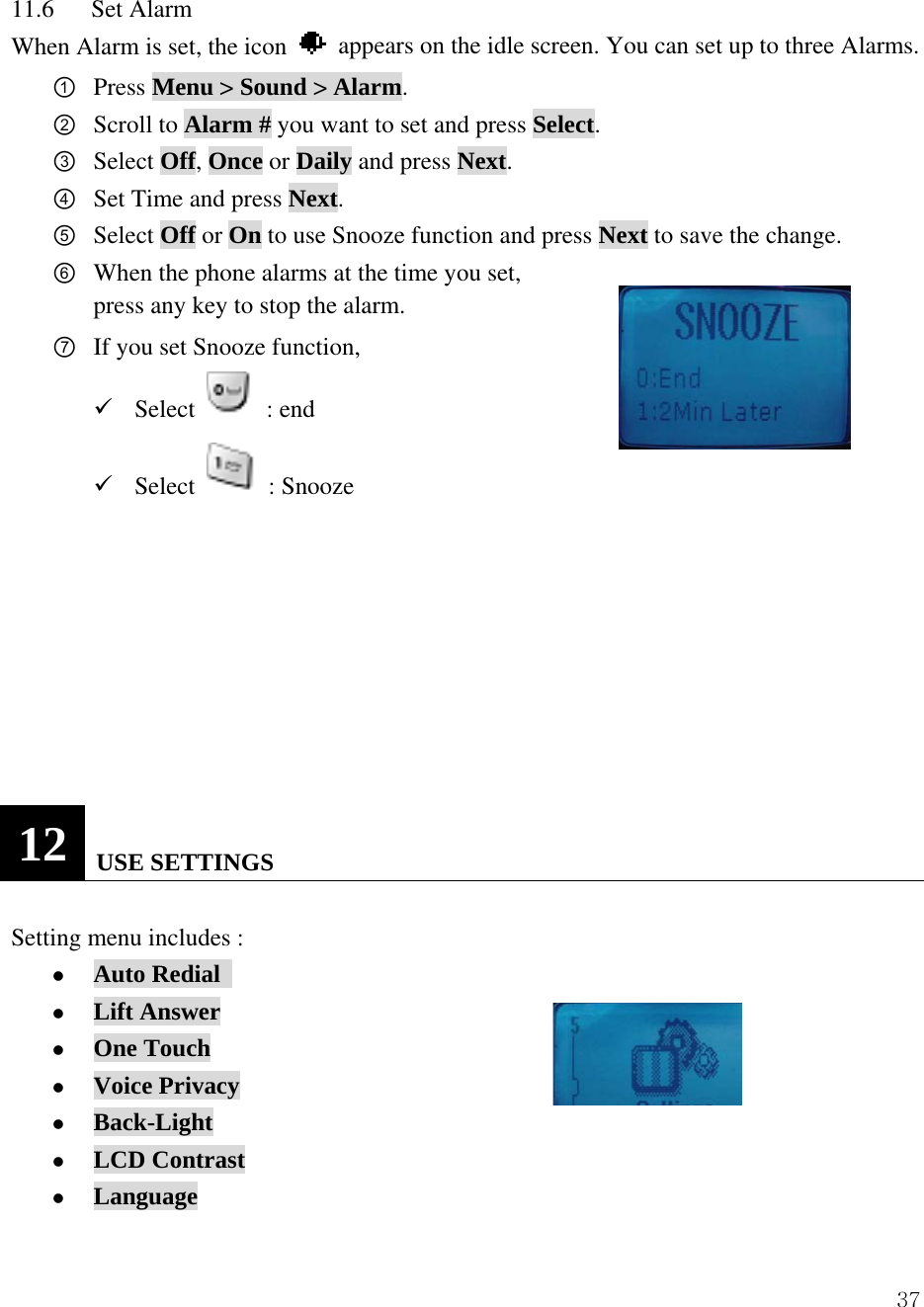  3711.6   Set Alarm When Alarm is set, the icon    appears on the idle screen. You can set up to three Alarms. ① Press Menu > Sound > Alarm. ② Scroll to Alarm # you want to set and press Select.  ③ Select Off, Once or Daily and press Next. ④ Set Time and press Next. ⑤ Select Off or On to use Snooze function and press Next to save the change. ⑥ When the phone alarms at the time you set,   press any key to stop the alarm. ⑦ If you set Snooze function,   9 Select   : end 9 Select   : Snooze          12   USE SETTINGS  Setting menu includes :                z Auto Redial   z Lift Answer z One Touch z Voice Privacy z Back-Light z LCD Contrast z Language 