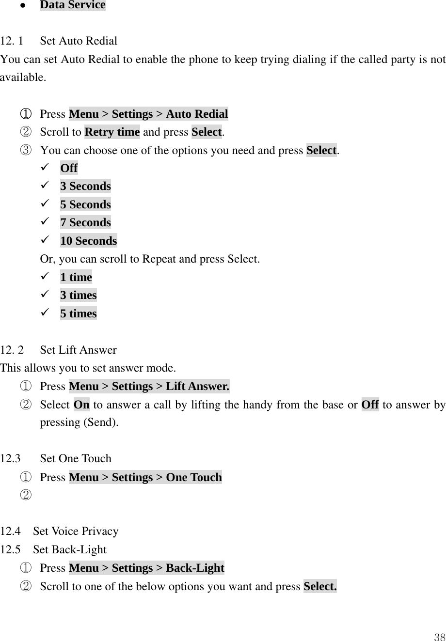  38z Data Service  12. 1  Set Auto Redial You can set Auto Redial to enable the phone to keep trying dialing if the called party is not available.  ① Press Menu > Settings > Auto Redial ② Scroll to Retry time and press Select. ③ You can choose one of the options you need and press Select. 9 Off 9 3 Seconds 9 5 Seconds 9 7 Seconds 9 10 Seconds Or, you can scroll to Repeat and press Select. 9 1 time 9 3 times 9 5 times  12. 2  Set Lift Answer This allows you to set answer mode.   ①  Press Menu > Settings > Lift Answer. ②  Select On to answer a call by lifting the handy from the base or Off to answer by pressing (Send).  12.3 Set One Touch  ①  Press Menu > Settings > One Touch ②    12.4  Set Voice Privacy  12.5  Set Back-Light ① Press Menu > Settings > Back-Light ② Scroll to one of the below options you want and press Select. 