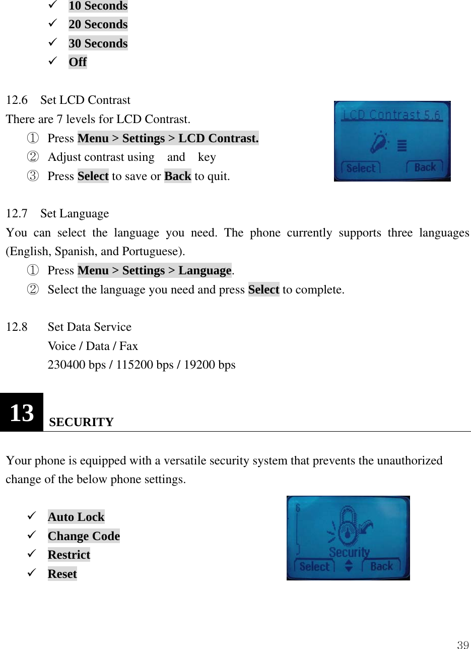  39 9 10 Seconds 9 20 Seconds 9 30 Seconds 9 Off  12.6  Set LCD Contrast There are 7 levels for LCD Contrast.     ①  Press Menu > Settings > LCD Contrast. ②  Adjust contrast using  and  key ③  Press Select to save or Back to quit.  12.7  Set Language You can select the language you need. The phone currently supports three languages (English, Spanish, and Portuguese). ①  Press Menu > Settings > Language. ②  Select the language you need and press Select to complete.  12.8  Set Data Service           Voice / Data / Fax   230400 bps / 115200 bps / 19200 bps  13   SECURITY  Your phone is equipped with a versatile security system that prevents the unauthorized change of the below phone settings.    9 Auto Lock 9 Change Code 9 Restrict 9 Reset   