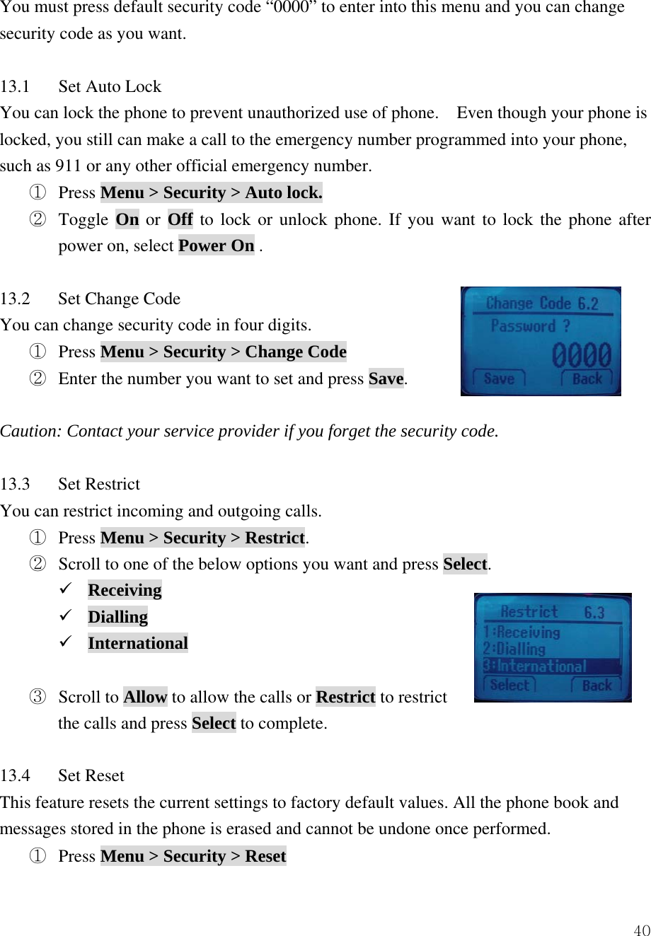  40You must press default security code &ldquo;0000&rdquo; to enter into this menu and you can change security code as you want.  13.1  Set Auto Lock You can lock the phone to prevent unauthorized use of phone.    Even though your phone is locked, you still can make a call to the emergency number programmed into your phone, such as 911 or any other official emergency number.   ①  Press Menu > Security > Auto lock. ②  Toggle On or Off to lock or unlock phone. If you want to lock the phone after power on, select Power On .  13.2 Set Change Code You can change security code in four digits.   ①  Press Menu > Security > Change Code ②  Enter the number you want to set and press Save.  Caution: Contact your service provider if you forget the security code.  13.3 Set Restrict You can restrict incoming and outgoing calls. ① Press Menu > Security > Restrict. ② Scroll to one of the below options you want and press Select. 9 Receiving 9 Dialling 9 International  ③ Scroll to Allow to allow the calls or Restrict to restrict   the calls and press Select to complete.  13.4 Set Reset This feature resets the current settings to factory default values. All the phone book and messages stored in the phone is erased and cannot be undone once performed. ①  Press Menu > Security > Reset 