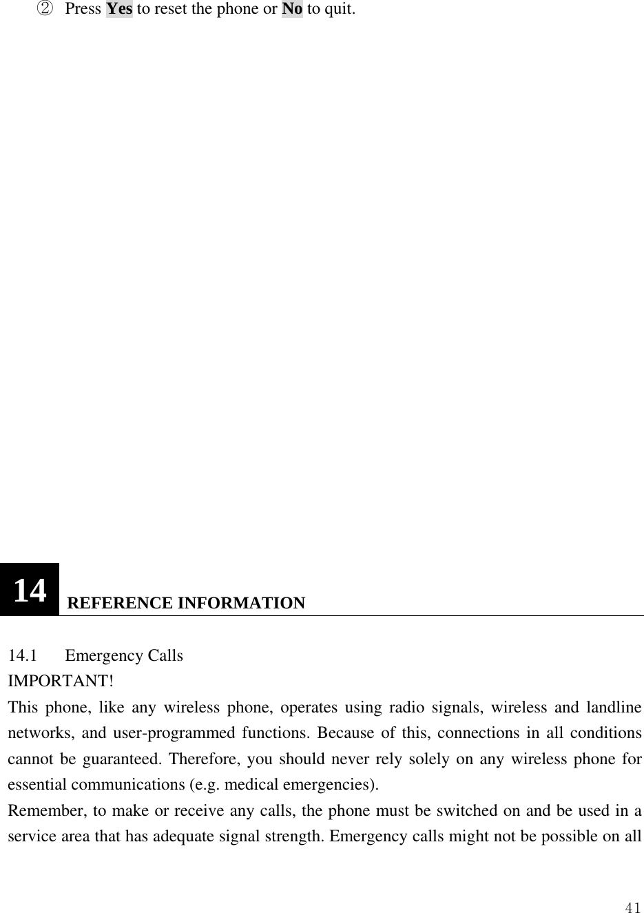  41②  Press Yes to reset the phone or No to quit.                      14  REFERENCE INFORMATION  14.1 Emergency Calls  IMPORTANT!  This phone, like any wireless phone, operates using radio signals, wireless and landline networks, and user-programmed functions. Because of this, connections in all conditions cannot be guaranteed. Therefore, you should never rely solely on any wireless phone for essential communications (e.g. medical emergencies).   Remember, to make or receive any calls, the phone must be switched on and be used in a service area that has adequate signal strength. Emergency calls might not be possible on all 