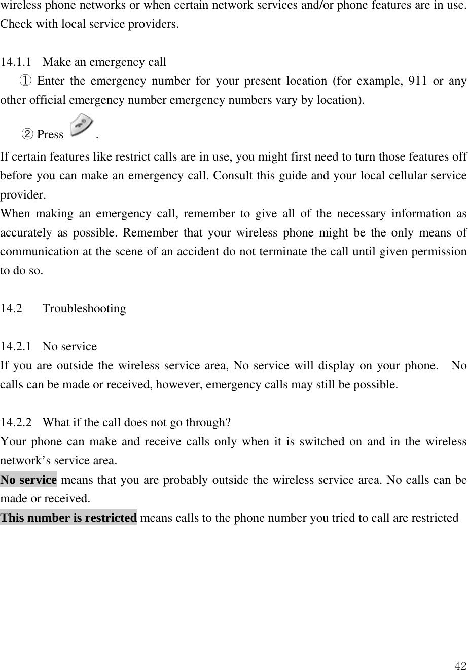 42wireless phone networks or when certain network services and/or phone features are in use. Check with local service providers.    14.1.1  Make an emergency call    Enter the emergency number for your present location (for example, 911 or any ①other official emergency number emergency numbers vary by location).   ② Press  .   If certain features like restrict calls are in use, you might first need to turn those features off before you can make an emergency call. Consult this guide and your local cellular service provider.  When making an emergency call, remember to give all of the necessary information as accurately as possible. Remember that your wireless phone might be the only means of communication at the scene of an accident do not terminate the call until given permission to do so.    14.2 Troubleshooting   14.2.1 No service  If you are outside the wireless service area, No service will display on your phone.  No calls can be made or received, however, emergency calls may still be possible.    14.2.2  What if the call does not go through?   Your phone can make and receive calls only when it is switched on and in the wireless network&rsquo;s service area.   No service means that you are probably outside the wireless service area. No calls can be made or received.   This number is restricted means calls to the phone number you tried to call are restricted        