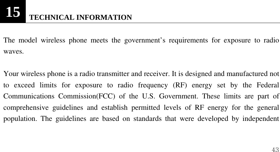  43                      15   TECHNICAL INFORMATION  The model wireless phone meets the government&rsquo;s requirements for exposure to radio waves.   Your wireless phone is a radio transmitter and receiver. It is designed and manufactured not to exceed limits for exposure to radio frequency (RF) energy set by the Federal Communications Commission(FCC) of the U.S. Government. These limits are part of comprehensive guidelines and establish permitted levels of RF energy for the general population. The guidelines are based on standards that were developed by independent 