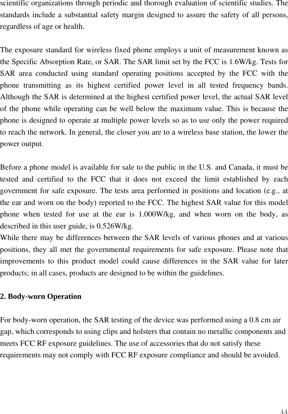  44scientific organizations through periodic and thorough evaluation of scientific studies. The standards include a substantial safety margin designed to assure the safety of all persons, regardless of age or health.    The exposure standard for wireless fixed phone employs a unit of measurement known as the Specific Absorption Rate, or SAR. The SAR limit set by the FCC is 1.6W/kg. Tests for SAR area conducted using standard operating positions accepted by the FCC with the phone transmitting as its highest certified power level in all tested frequency bands. Although the SAR is determined at the highest certified power level, the actual SAR level of the phone while operating can be well below the maximum value. This is because the phone is designed to operate at multiple power levels so as to use only the power required to reach the network. In general, the closer you are to a wireless base station, the lower the power output.    Before a phone model is available for sale to the public in the U.S. and Canada, it must be tested and certified to the FCC that it does not exceed the limit established by each government for safe exposure. The tests area performed in positions and location (e.g., at the ear and worn on the body) reported to the FCC. The highest SAR value for this model phone when tested for use at the ear is 1.000W/kg, and when worn on the body, as described in this user guide, is 0.526W/kg.   While there may be differences between the SAR levels of various phones and at various positions, they all met the governmental requirements for safe exposure. Please note that improvements to this product model could cause differences in the SAR value for later products; in all cases, products are designed to be within the guidelines.    2. Body-worn Operation  For body-worn operation, the SAR testing of the device was performed using a 0.8 cm air gap, which corresponds to using clips and holsters that contain no metallic components and meets FCC RF exposure guidelines. The use of accessories that do not satisfy these requirements may not comply with FCC RF exposure compliance and should be avoided.   