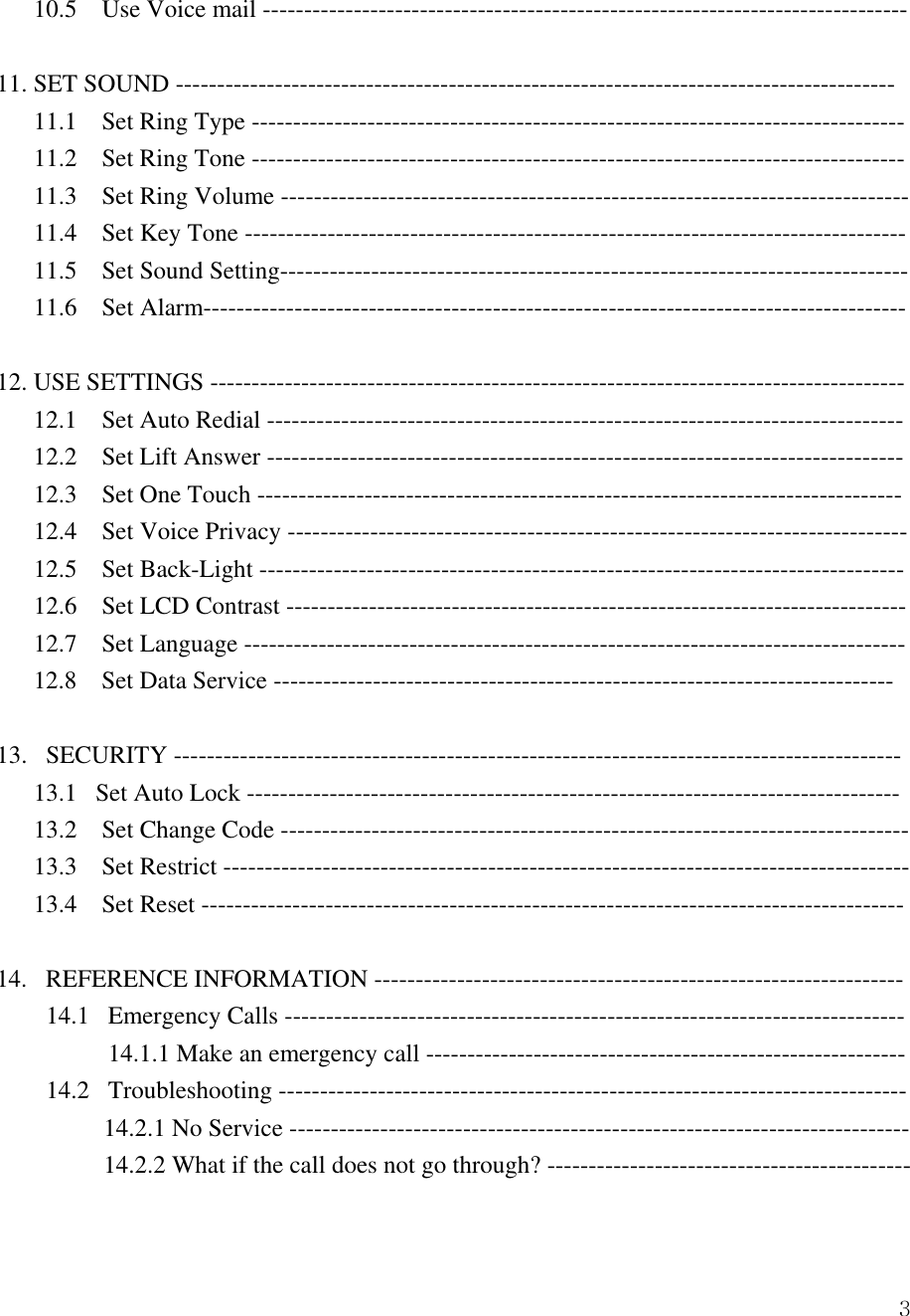  310.5    Use Voice mail ------------------------------------------------------------------------------  11. SET SOUND --------------------------------------------------------------------------------------- 11.1    Set Ring Type ------------------------------------------------------------------------------- 11.2    Set Ring Tone ------------------------------------------------------------------------------- 11.3  Set Ring Volume ---------------------------------------------------------------------------- 11.4    Set Key Tone -------------------------------------------------------------------------------- 11.5  Set Sound Setting---------------------------------------------------------------------------- 11.6  Set Alarm-------------------------------------------------------------------------------------  12. USE SETTINGS ------------------------------------------------------------------------------------    12.1  Set Auto Redial -----------------------------------------------------------------------------    12.2  Set Lift Answer -----------------------------------------------------------------------------    12.3  Set One Touch ------------------------------------------------------------------------------    12.4  Set Voice Privacy ---------------------------------------------------------------------------    12.5  Set Back-Light ------------------------------------------------------------------------------    12.6  Set LCD Contrast ---------------------------------------------------------------------------    12.7  Set Language --------------------------------------------------------------------------------    12.8  Set Data Service ---------------------------------------------------------------------------  13.   SECURITY ---------------------------------------------------------------------------------------- 13.1   Set Auto Lock ------------------------------------------------------------------------------- 13.2    Set Change Code ---------------------------------------------------------------------------- 13.3  Set Restrict ----------------------------------------------------------------------------------- 13.4  Set Reset -------------------------------------------------------------------------------------  14.   REFERENCE INFORMATION ---------------------------------------------------------------- 14.1   Emergency Calls --------------------------------------------------------------------------- 14.1.1 Make an emergency call ---------------------------------------------------------- 14.2   Troubleshooting ---------------------------------------------------------------------------- 14.2.1 No Service --------------------------------------------------------------------------- 14.2.2 What if the call does not go through? --------------------------------------------  