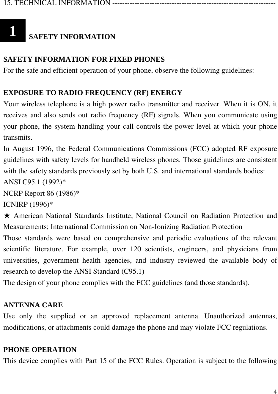  415. TECHNICAL INFORMATION ------------------------------------------------------------------  1   SAFETY INFORMATION  SAFETY INFORMATION FOR FIXED PHONES   For the safe and efficient operation of your phone, observe the following guidelines:    EXPOSURE TO RADIO FREQUENCY (RF) ENERGY Your wireless telephone is a high power radio transmitter and receiver. When it is ON, it receives and also sends out radio frequency (RF) signals. When you communicate using your phone, the system handling your call controls the power level at which your phone transmits.  In August 1996, the Federal Communications Commissions (FCC) adopted RF exposure guidelines with safety levels for handheld wireless phones. Those guidelines are consistent with the safety standards previously set by both U.S. and international standards bodies:   ANSI C95.1 (1992)*   NCRP Report 86 (1986)*   ICNIRP (1996)*   ★ American National Standards Institute; National Council on Radiation Protection and Measurements; International Commission on Non-Ionizing Radiation Protection   Those standards were based on comprehensive and periodic evaluations of the relevant scientific literature. For example, over 120 scientists, engineers, and physicians from universities, government health agencies, and industry reviewed the available body of research to develop the ANSI Standard (C95.1)   The design of your phone complies with the FCC guidelines (and those standards).    ANTENNA CARE   Use only the supplied or an approved replacement antenna. Unauthorized antennas, modifications, or attachments could damage the phone and may violate FCC regulations.    PHONE OPERATION   This device complies with Part 15 of the FCC Rules. Operation is subject to the following 