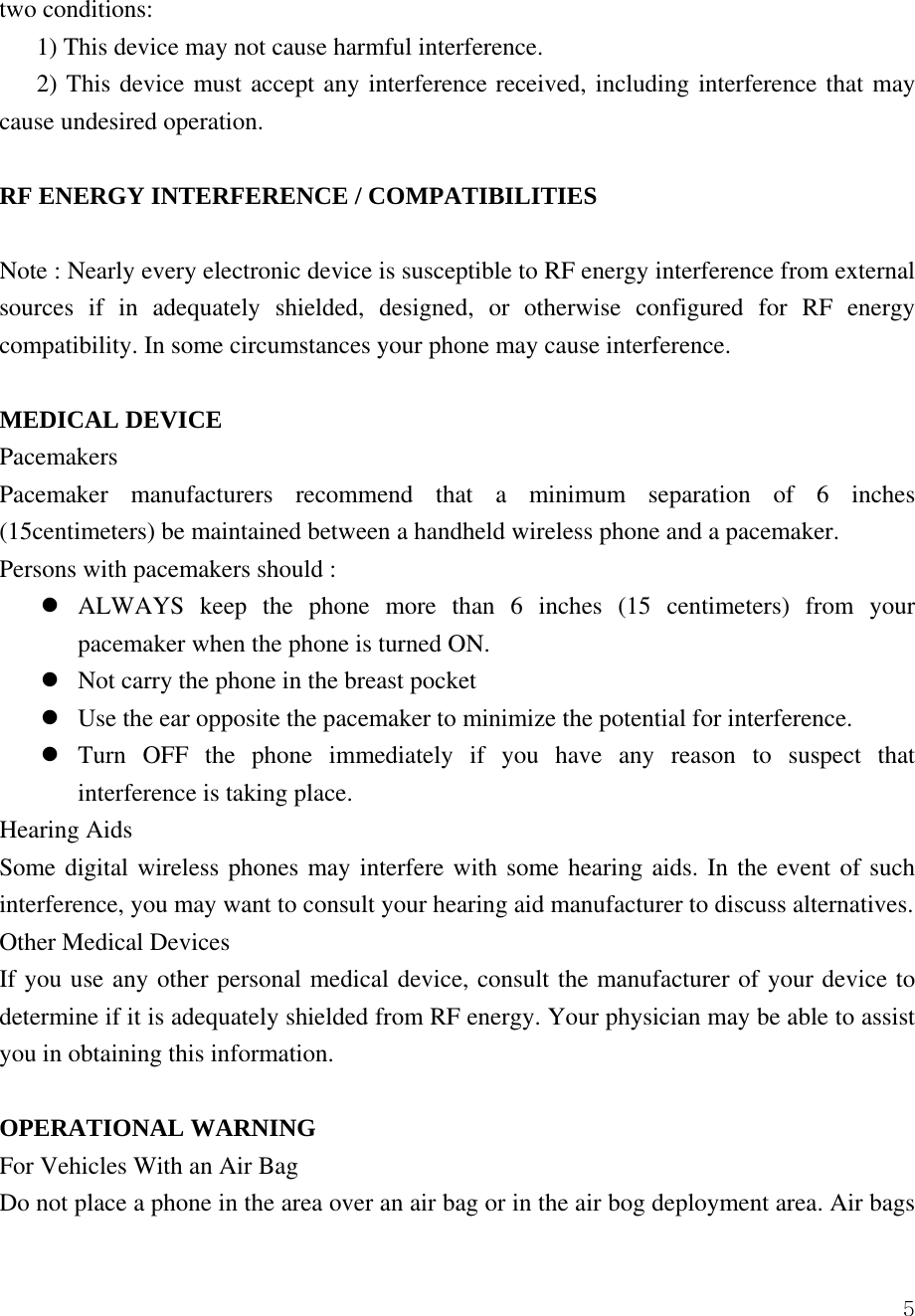  5two conditions:   1) This device may not cause harmful interference.   2) This device must accept any interference received, including interference that may cause undesired operation.    RF ENERGY INTERFERENCE / COMPATIBILITIES  Note : Nearly every electronic device is susceptible to RF energy interference from external sources if in adequately shielded, designed, or otherwise configured for RF energy compatibility. In some circumstances your phone may cause interference.  MEDICAL DEVICE Pacemakers Pacemaker manufacturers recommend that a minimum separation of 6 inches (15centimeters) be maintained between a handheld wireless phone and a pacemaker.   Persons with pacemakers should :   z ALWAYS keep the phone more than 6 inches (15 centimeters) from your pacemaker when the phone is turned ON. z Not carry the phone in the breast pocket z Use the ear opposite the pacemaker to minimize the potential for interference. z Turn OFF the phone immediately if you have any reason to suspect that interference is taking place. Hearing Aids Some digital wireless phones may interfere with some hearing aids. In the event of such interference, you may want to consult your hearing aid manufacturer to discuss alternatives.   Other Medical Devices If you use any other personal medical device, consult the manufacturer of your device to determine if it is adequately shielded from RF energy. Your physician may be able to assist you in obtaining this information.    OPERATIONAL WARNING For Vehicles With an Air Bag Do not place a phone in the area over an air bag or in the air bog deployment area. Air bags 