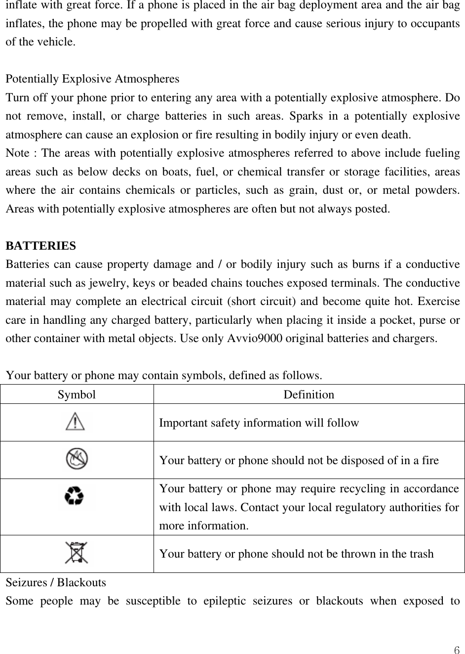  6inflate with great force. If a phone is placed in the air bag deployment area and the air bag inflates, the phone may be propelled with great force and cause serious injury to occupants of the vehicle.    Potentially Explosive Atmospheres Turn off your phone prior to entering any area with a potentially explosive atmosphere. Do not remove, install, or charge batteries in such areas. Sparks in a potentially explosive atmosphere can cause an explosion or fire resulting in bodily injury or even death.   Note : The areas with potentially explosive atmospheres referred to above include fueling areas such as below decks on boats, fuel, or chemical transfer or storage facilities, areas where the air contains chemicals or particles, such as grain, dust or, or metal powders. Areas with potentially explosive atmospheres are often but not always posted.    BATTERIES Batteries can cause property damage and / or bodily injury such as burns if a conductive material such as jewelry, keys or beaded chains touches exposed terminals. The conductive material may complete an electrical circuit (short circuit) and become quite hot. Exercise care in handling any charged battery, particularly when placing it inside a pocket, purse or other container with metal objects. Use only Avvio9000 original batteries and chargers.  Your battery or phone may contain symbols, defined as follows. Symbol Definition  Important safety information will follow  Your battery or phone should not be disposed of in a fire  Your battery or phone may require recycling in accordance with local laws. Contact your local regulatory authorities for more information.    Your battery or phone should not be thrown in the trash Seizures / Blackouts Some people may be susceptible to epileptic seizures or blackouts when exposed to 