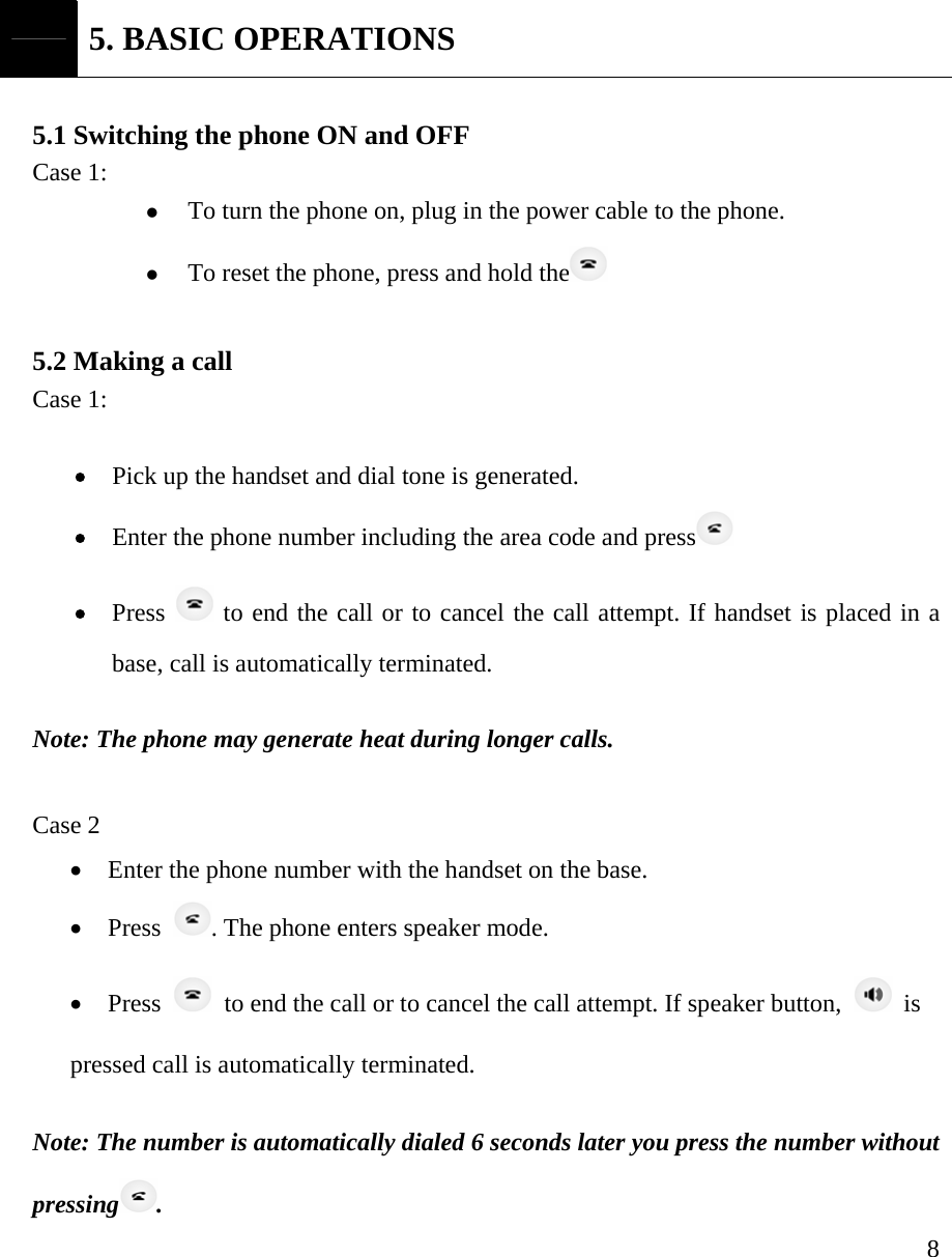     8 5. BASIC OPERATIONS  5.1 Switching the phone ON and OFF Case 1:   z To turn the phone on, plug in the power cable to the phone. z To reset the phone, press and hold the   5.2 Making a call   Case 1:  &bull; Pick up the handset and dial tone is generated. &bull; Enter the phone number including the area code and press  &bull; Press   to end the call or to cancel the call attempt. If handset is placed in a base, call is automatically terminated.   Note: The phone may generate heat during longer calls.  Case 2 &bull; Enter the phone number with the handset on the base. &bull; Press  . The phone enters speaker mode. &bull; Press    to end the call or to cancel the call attempt. If speaker button,   is  pressed call is automatically terminated.      Note: The number is automatically dialed 6 seconds later you press the number without pressing .  