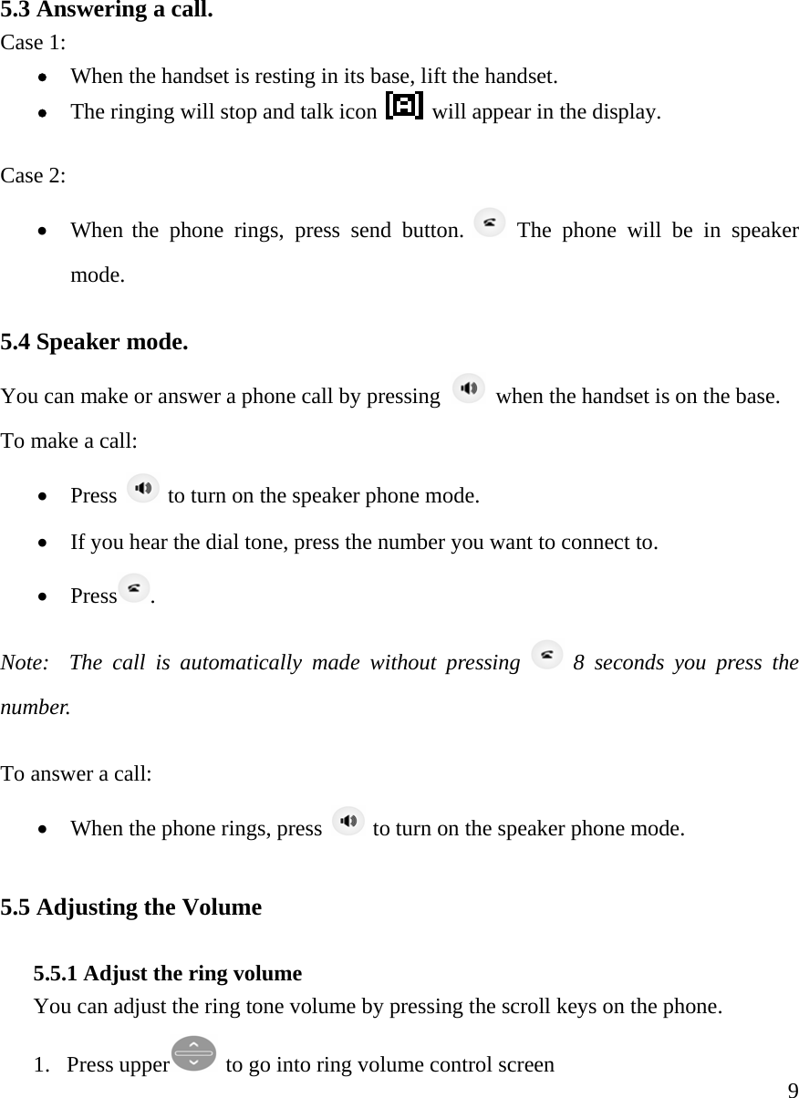     95.3 Answering a call. Case 1:  &bull; When the handset is resting in its base, lift the handset. &bull; The ringing will stop and talk icon   will appear in the display.   Case 2: &bull; When the phone rings, press send button.   The phone will be in speaker mode.   5.4 Speaker mode.    You can make or answer a phone call by pressing    when the handset is on the base.   To make a call:   &bull; Press   to turn on the speaker phone mode.  &bull; If you hear the dial tone, press the number you want to connect to. &bull; Press . Note:  The call is automatically made without pressing   8 seconds you press the number.  To answer a call:   &bull; When the phone rings, press   to turn on the speaker phone mode.   5.5 Adjusting the Volume  5.5.1 Adjust the ring volume You can adjust the ring tone volume by pressing the scroll keys on the phone.  1. Press upper  to go into ring volume control screen 