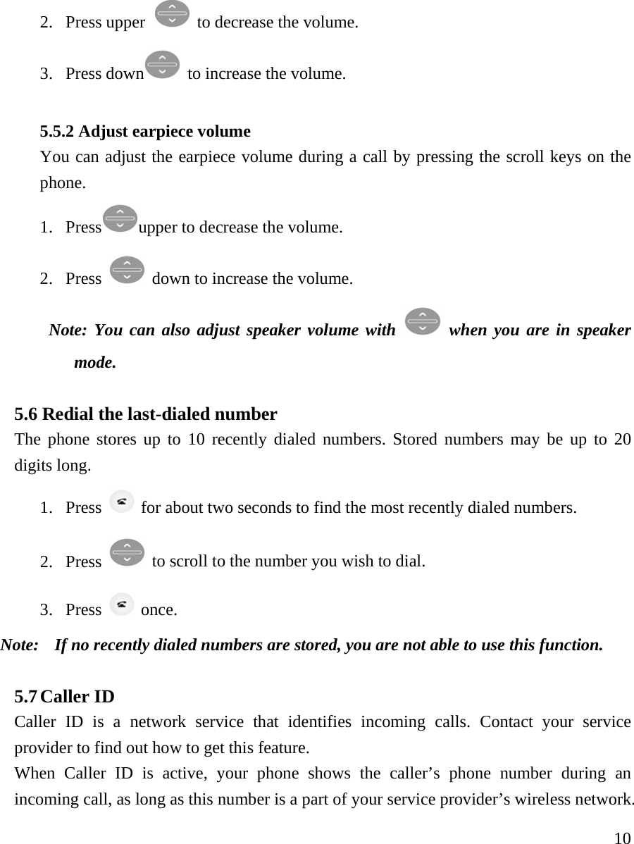     102. Press upper   to decrease the volume. 3. Press down   to increase the volume.   5.5.2 Adjust earpiece volume You can adjust the earpiece volume during a call by pressing the scroll keys on the phone.  1. Press upper to decrease the volume.   2. Press   down to increase the volume.  Note: You can also adjust speaker volume with   when you are in speaker mode.  5.6 Redial the last-dialed number  The phone stores up to 10 recently dialed numbers. Stored numbers may be up to 20 digits long.   1. Press    for about two seconds to find the most recently dialed numbers. 2. Press   to scroll to the number you wish to dial. 3. Press   once.  Note:    If no recently dialed numbers are stored, you are not able to use this function.   5.7 Caller ID   Caller ID is a network service that identifies incoming calls. Contact your service provider to find out how to get this feature.  When Caller ID is active, your phone shows the caller&rsquo;s phone number during an incoming call, as long as this number is a part of your service provider&rsquo;s wireless network.  