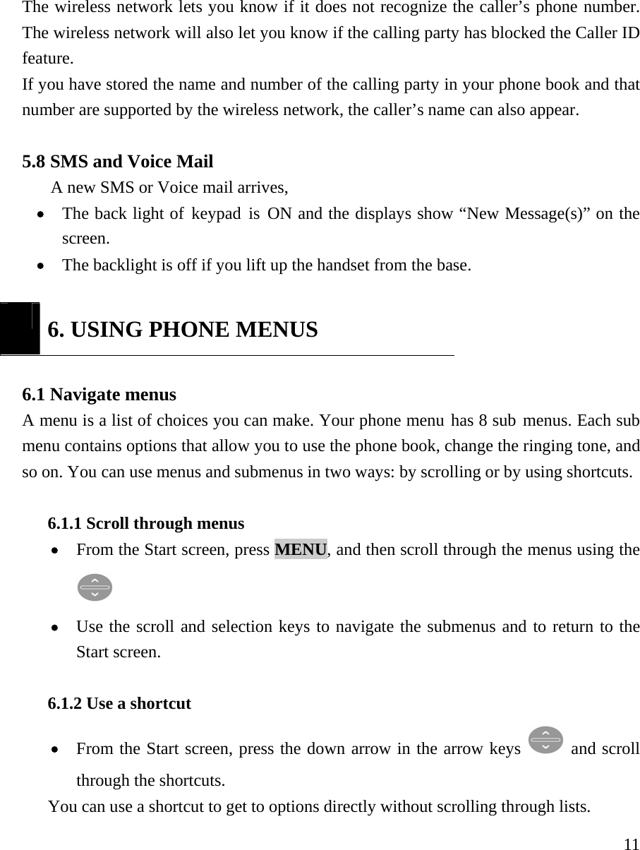     11The wireless network lets you know if it does not recognize the caller&rsquo;s phone number. The wireless network will also let you know if the calling party has blocked the Caller ID feature.  If you have stored the name and number of the calling party in your phone book and that number are supported by the wireless network, the caller&rsquo;s name can also appear.   5.8 SMS and Voice Mail A new SMS or Voice mail arrives,    &bull; The back light of keypad is ON and the displays show &ldquo;New Message(s)&rdquo; on the screen. &bull; The backlight is off if you lift up the handset from the base.   6. USING PHONE MENUS  6.1 Navigate menus   A menu is a list of choices you can make. Your phone menu has 8 sub menus. Each sub menu contains options that allow you to use the phone book, change the ringing tone, and so on. You can use menus and submenus in two ways: by scrolling or by using shortcuts.   6.1.1 Scroll through menus   &bull; From the Start screen, press MENU, and then scroll through the menus using the  &bull; Use the scroll and selection keys to navigate the submenus and to return to the Start screen.    6.1.2 Use a shortcut   &bull; From the Start screen, press the down arrow in the arrow keys   and scroll through the shortcuts.  You can use a shortcut to get to options directly without scrolling through lists. 