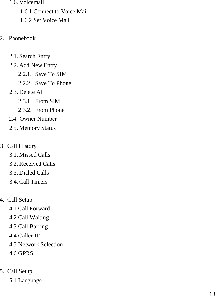     131.6. Voicemail  1.6.1 Connect to Voice Mail   1.6.2 Set Voice Mail    2. Phonebook  2.1. Search Entry 2.2. Add New Entry 2.2.1. Save To SIM 2.2.2. Save To Phone 2.3. Delete All 2.3.1. From SIM 2.3.2. From Phone 2.4. Owner Number 2.5. Memory Status    3. Call History   3.1. Missed Calls  3.2. Received Calls 3.3. Dialed Calls   3.4. Call Timers  4. Call Setup 4.1 Call Forward 4.2 Call Waiting 4.3 Call Barring 4.4 Caller ID 4.5 Network Selection 4.6 GPRS  5. Call Setup 5.1 Language 