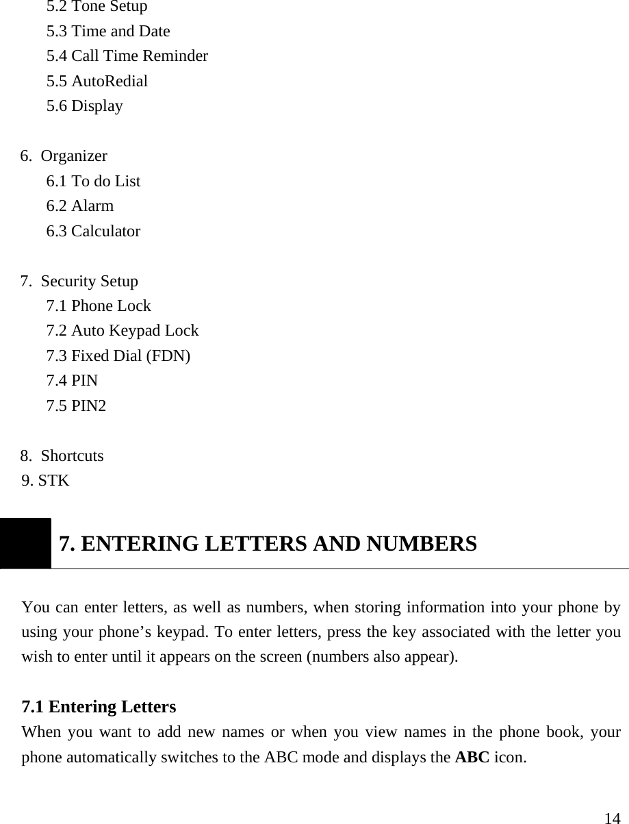     145.2 Tone Setup 5.3 Time and Date 5.4 Call Time Reminder 5.5 AutoRedial 5.6 Display  6. Organizer 6.1 To do List   6.2 Alarm 6.3 Calculator  7. Security Setup 7.1 Phone Lock 7.2 Auto Keypad Lock 7.3 Fixed Dial (FDN) 7.4 PIN 7.5 PIN2  8. Shortcuts 9. STK     7. ENTERING LETTERS AND NUMBERS  You can enter letters, as well as numbers, when storing information into your phone by using your phone&rsquo;s keypad. To enter letters, press the key associated with the letter you wish to enter until it appears on the screen (numbers also appear).   7.1 Entering Letters   When you want to add new names or when you view names in the phone book, your phone automatically switches to the ABC mode and displays the ABC icon.   